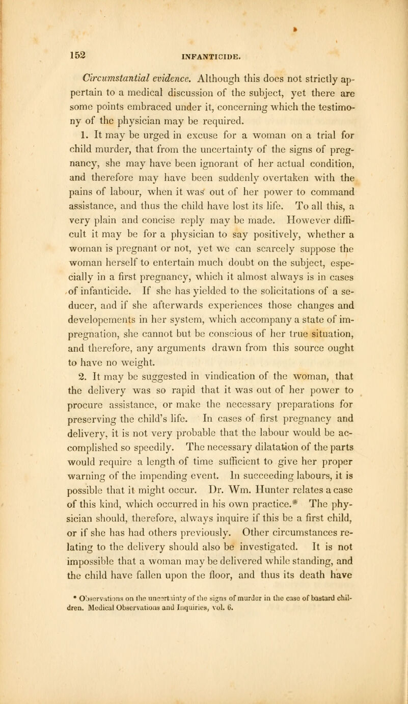 Circumstantial evidence. Although this does not strictly ap- pertain to a medical discussion of the subject, yet there are some points embraced under it, concerning which the testimo- ny of the physician may be required. 1. It may be urged in excuse for a woman on a trial for child murder, that from the uncertainty of the signs of preg- nancy, she may have been ignorant of her actual condition, and therefore may have been suddenly overtaken with the pains of labour, when it was out of her power to command assistance, and thus the child have lost its life. To all this, a very plain and concise reply may be made. However diffi- cult it may be for a physician to say positively, whether a woman is pregnant or not, yet we can scarcely suppose the woman herself to entertain much doubt on the subject, espe- cially in a first pregnancy, which it almost always is in cases of infanticide. If she has yielded to the solicitations of a se- ducer, and if she afterwards experiences those changes and developements in her system, which accompany a state of im- pregnation, she cannot but be conscious of her true situation, and therefore, any arguments drawn from this source ought to have no weight. 2. It may be suggested in vindication of the woman, that the delivery was so rapid that it was out of her power to procure assistance, or make the necessary preparations for preserving the child's life. In cases of first pregnancy and delivery, it is not very probable that the labour would be ac- complished so speedily. The necessary dilatation of the parts would require a length of time sufficient to give her proper warning of the impending event. In succeeding labours, it is possible that it might occur. Dr. Wm. Hunter relates a case of this kind, which occurred in his own practice.* The phy- sician should, therefore, always inquire if this be a first child, or if she has had others previously. Other circumstances re- lating to the delivery should also be investigated. It is not impossible that a woman may be delivered while standing, and the child have fallen upon the floor, and thus its death have • Observations on the uncart linty of the signs of murder in the case of bastard chil- dren. Medical Observations and Inquiries, vol. 6.