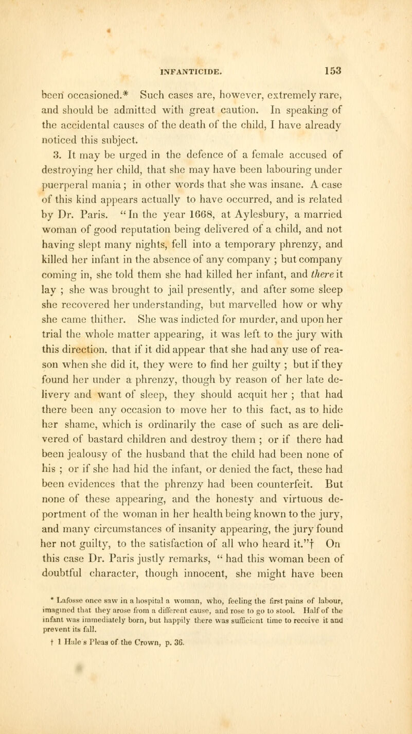been occasioned.* Such cases are, however, extremely rare, and should be admitted with great caution. In speaking of the accidental causes of the death of the child, I have already noticed this subject. 3. It may be urged in the defence of a female accused of destroying her child, that she may have been labouring under puerperal mania; in other words that she was insane. A case of this kind appears actually to have occurred, and is related by Dr. Paris. In the year 1668, at Aylesbury, a married woman of good reputation being delivered of a child, and not having slept many nights, fell into a temporary phrenzy, and killed her infant in the absence of any company ; but company coming in, she told them she had killed her infant, and thereit lay ; she was brought to jail presently, and after some sleep she recovered her understanding, but marvelled how or why she came thither. She was indicted for murder, and upon her trial the whole matter appearing, it was left to the jury with this direction, that if it did appear that she had any use of rea- son when she did it, they were to find her guilty ; but if they found her under a phrenzy, though by reason of her late de- livery and want of sleep, they should acquit her ; that had there been any occasion to move her to this fact, as to hide her shame, which is ordinarily the case of such as are deli- vered of bastard children and destroy them ; or if there had been jealousy of the husband that the child had been none of his ; or if she had hid the infant, or denied the fact, these had been evidences that the phrenzy had been counterfeit. But none of these appearing, and the honesty and virtuous de- portment of the woman in her health being known to the jury, and many circumstances of insanity appearing, the jury found her not guilty, to the satisfaction of all who heard it.f On this case Dr. Paris justly remarks,  had this woman been of doubtful character, though innocent, she might have been * Lafosse once saw in a hospital a woman, who, feeling the first pains of labour, imagined that they arose from a different cause, and rose to go to stool. Half of the infant was immediately born, but happily there was sufficient time to receive it and prevent its fall. t 1 Hale s Pleas of the Crown, p. 36.