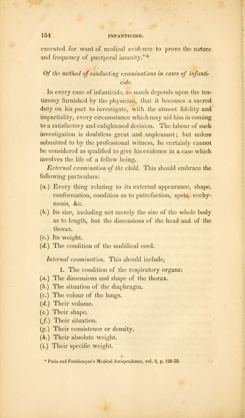 executed for want of medical evidence to prove the nature and frequency of puerperal insanity.* Of the method of conducting examinations in cases of infanti- cide. In every case of infanticide, so much depends upon the tes- timony furnished by the physician, that it becomes a sacred duty on his part to investigate, with the utmost fidelity and impartiality, every circumstance which may aid him in coming to a satisfactory and enlightened decision. The labour of such investigation is doubtless great and unpleasant; but unless submitted to by the professional witness, he certainly cannot be considered as qualified to give his evidence in a case which involves the life of a fellow being. External examination of the child. This should embrace the following particulars: (a.) Every thing relating to its external appearance, shape. conformation, condition as to putrefaction, spots, ecchy- mosis, &c. (b.) Its size, including not merely the size of the whole body as to length, but the dimensions of the head and of the thorax, (c.) Its weight. (d.) The condition of the umbilical cord. Internal examination. This should include, 1. The condition of the respiratory organs: (a.) The dimensions and shape of the thorax. (b.) The situation of the diaphragm, (c.) The colour of the lungs. (d.) Their volume. (e.) Their shape. (/.) Their situation. (g.) Their consistence or density. (h.) Their absolute weight, (i.) Their specific weight. * * Paris and Fonblanque's Medical Jurisprudence, vol. 3, p. 129-30.