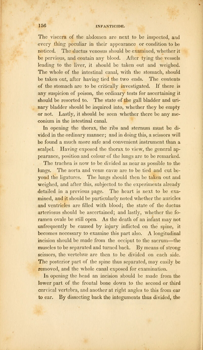 The viscera of the abdomen are next to be inspected, and every thing peculiar in their appearance or condition to be noticed. The ductus venosus should be examined, whether it be pervious, and contain any blood. After tying the vessels leading to the liver, it should be taken out and weighed. The whole of the intestinal canal, with the stomach, should be taken out, after having tied the two ends. The contents of the stomach are to be critically investigated. If there is any suspicion of poison, the ordinary tests for ascertaining it should be resorted to. The state of the gall bladder and uri- nary bladder should be inquired into, whether they be empty or not. Lastly, it should be seen whether there be any me- conium in the intestinal canal. In opening the thorax, the ribs and sternum must be di- vided in the ordinary manner; and in doing this, a scissors will be found a much more safe and convenient instrument than a scalpel. Having exposed the thorax to view, the general ap- pearance, position and colour of the lungs are to be remarked. The trachea is now to be divided as near as possible to the lungs. The aorta and venas cavse are to be tied and cut be- yond the ligatures. The lungs should then be taken out and weighed, and after this, subjected to the experiments already detailed in a previous page. The heart is next to be exa- mined, and it should be particularly noted whether the auricles and ventricles are filled with blood; the state of the ductus arteriosus should be ascertained; and lastly, whether the fo- ramen ovale be still open. As the death of an infant may not unfrequently be caused by injury inflicted on the spine, it becomes necessary to examine this part also. A longitudinal incision should be made from the occiput to the sacrum—the muscles to be separated and turned back. By means of strong scissors, the vertebra? are then to be divided on each side. The posterior part of the spine thus separated, may easily be removed, and the whole canal exposed for examination. In opening the head an incision should be made from the lower part of the frontal bone down to the second or third cervical vertebra, and another at right angles to this from ear to ear. By dissecting back the integuments thus divided, the