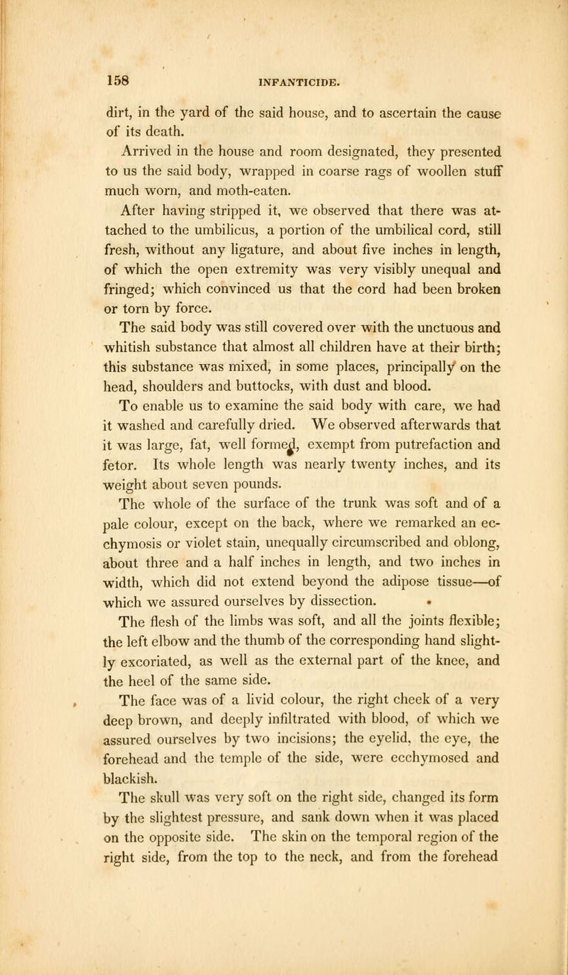 dirt, in the yard of the said house, and to ascertain the cause of its death. Arrived in the house and room designated, they presented to us the said body, wrapped in coarse rags of woollen stuff much worn, and moth-eaten. After having stripped it, we observed that there was at- tached to the umbilicus, a portion of the umbilical cord, still fresh, without any ligature, and about five inches in length, of which the open extremity was very visibly unequal and fringed; which convinced us that the cord had been broken or torn by force. The said body was still covered over with the unctuous and whitish substance that almost all children have at their birth; this substance was mixed, in some places, principally on the head, shoulders and buttocks, with dust and blood. To enable us to examine the said body with care, we had it washed and carefully dried. We observed afterwards that it was large, fat, well formed, exempt from putrefaction and fetor. Its whole length was nearly twenty inches, and its weight about seven pounds. The whole of the surface of the trunk was soft and of a pale colour, except on the back, where we remarked an ec- chymosis or violet stain, unequally circumscribed and oblong, about three and a half inches in length, and two inches in width, which did not extend beyond the adipose tissue—of which we assured ourselves by dissection. . The flesh of the limbs was soft, and all the joints flexible; the left elbow and the thumb of the corresponding hand slight- ly excoriated, as well as the external part of the knee, and the heel of the same side. The face was of a livid colour, the right cheek of a very deep brown, and deeply infiltrated with blood, of which we assured ourselves by two incisions; the eyelid, the eye, the forehead and the temple of the side, were ecchymosed and blackish. The skull was very soft on the right side, changed its form by the slightest pressure, and sank down when it was placed on the opposite side. The skin on the temporal region of the right side, from the top to the neck, and from the forehead