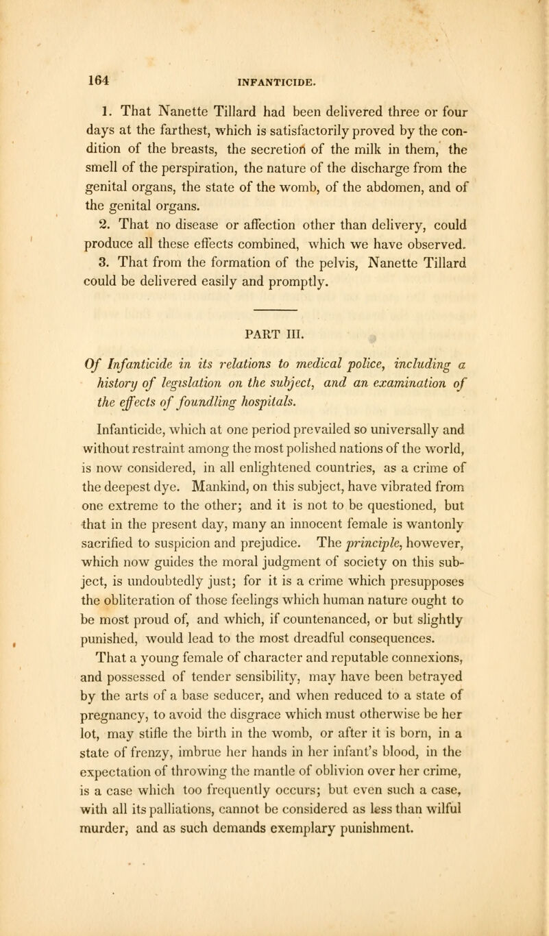 1. That Nanette Tillard had been delivered three or four days at the farthest, which is satisfactorily proved by the con- dition of the breasts, the secretion of the milk in them, the smell of the perspiration, the nature of the discharge from the genital organs, the state of the womb, of the abdomen, and of the genital organs. 2. That no disease or affection other than delivery, could produce all these effects combined, which we have observed. 3. That from the formation of the pelvis, Nanette Tillard could be delivered easily and promptly. PART III. Of Infanticide in its relations to medical police, including a history of legislation on the subject, and an examination of the effects of foundling hospitals. Infanticide, which at one period prevailed so universally and without restraint among the most polished nations of the world, is now considered, in all enlightened countries, as a crime of the deepest dye. Mankind, on this subject, have vibrated from one extreme to the other; and it is not to be questioned, but that in the present day, many an innocent female is wantonly sacrified to suspicion and prejudice. The principle, however, which now guides the moral judgment of society on this sub- ject, is undoubtedly just; for it is a crime which presupposes the obliteration of those feelings which human nature ought to be most proud of, and which, if countenanced, or but slightly punished, would lead to the most dreadful consequences. That a young female of character and reputable connexions, and possessed of tender sensibility, may have been betrayed by the arts of a base seducer, and when reduced to a state of pregnancy, to avoid the disgrace which must otherwise be her lot, may stifle the birth in the womb, or after it is born, in a state of frenzy, imbrue her hands in her infant's blood, in the expectation of throwing the mantle of oblivion over her crime, is a case which too frequently occurs; but even such a case, with all its palliations, cannot be considered as less than wilful murder, and as such demands exemplary punishment.