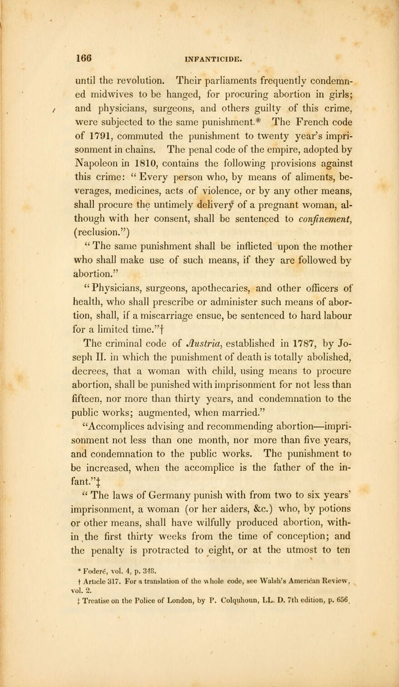 until the revolution. Their parliaments frequently condemn- ed midwives to be hanged, for procuring abortion in girls; and physicians, surgeons, and others guilty of this crime, were subjected to the same punishment.* The French code of 1791, commuted the punishment to twenty year's impri- sonment in chains. The penal code of the empire, adopted by Napoleon in 1810, contains the following provisions against this crime: Every person who, by means of aliments, be- verages, medicines, acts of violence, or by any other means, shall procure the untimely delivery' of a pregnant woman, al- though with her consent, shall be sentenced to confinement, (reclusion.)  The same punishment shall be inflicted upon the mother who shall make use of such means, if they are followed by abortion.  Physicians, surgeons, apothecaries, and other officers of health, who shall prescribe or administer such means of abor- tion, shall, if a miscarriage ensue, be sentenced to hard labour for a limited time.f The criminal code of Austria, established in 1787, by Jo- seph II. in which the punishment of death is totally abolished, decrees, that a woman with child, using means to procure abortion, shall be punished with imprisonment for not less than fifteen, nor more than thirty years, and condemnation to the public works; augmented, when married. Accomplices advising and recommending abortion—impri- sonment not less than one month, nor more than five years, and condemnation to the public works. The punishment to be increased, when the accomplice is the father of the in- fant.}  The laws of Germany punish with from two to six years1 imprisonment, a woman (or her aiders, &c.) who, by potions or other means, shall have wilfully produced abortion, with- in, the first thirty weeks from the time of conception; and the penalty is protracted to eight, or at the utmost to ten * Fodere, vol. 4, p. 348. t Article 317. For a translation of the whole code, see Walsh's American Review, vol. 2. { Treatise on the Police of London, by F. Colquhoun, LL. D. 7th edition, p. 656.
