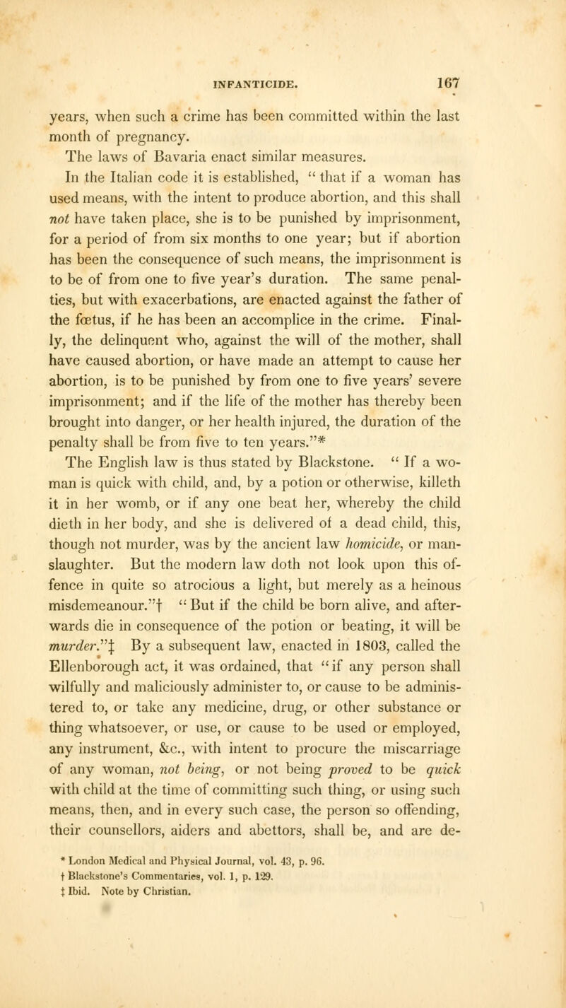 years, when such a crime has been committed within the last month of pregnancy. The laws of Bavaria enact similar measures. In the Italian code it is established,  that if a woman has used means, with the intent to produce abortion, and this shall not have taken place, she is to be punished by imprisonment, for a period of from six months to one year; but if abortion has been the consequence of such means, the imprisonment is to be of from one to five year's duration. The same penal- ties, but with exacerbations, are enacted against the father of the fetus, if he has been an accomplice in the crime. Final- ly, the delinquent who, against the will of the mother, shall have caused abortion, or have made an attempt to cause her abortion, is to be punished by from one to five years' severe imprisonment; and if the life of the mother has thereby been brought into danger, or her health injured, the duration of the penalty shall be from five to ten years.* The English law is thus stated by Blackstone.  If a wo- man is quick with child, and, by a potion or otherwise, killeth it in her womb, or if any one beat her, whereby the child dieth in her body, and she is delivered of a dead child, this, though not murder, was by the ancient law homicide, or man- slaughter. But the modern law doth not look upon this of- fence in quite so atrocious a light, but merely as a heinous misdemeanour.! But if the child be born alive, and after- wards die in consequence of the potion or beating, it will be murder..J By a subsequent law, enacted in 1803, called the Ellenborough act, it was ordained, that  if any person shall wilfully and maliciously administer to, or cause to be adminis- tered to, or take any medicine, drug, or other substance or thing whatsoever, or use, or cause to be used or employed, any instrument, &c, with intent to procure the miscarriage of any woman, not being, or not being proved to be quick with child at the time of committing such thing, or using such means, then, and in every such case, the person so offending, their counsellors, aiders and abettors, shall be, and are de- * London Medical and Physical Journal, vol. 43, p. 96. t Blackstone's Commentaries, vol. 1, p. 129. \ Ibid. Note by Christian.