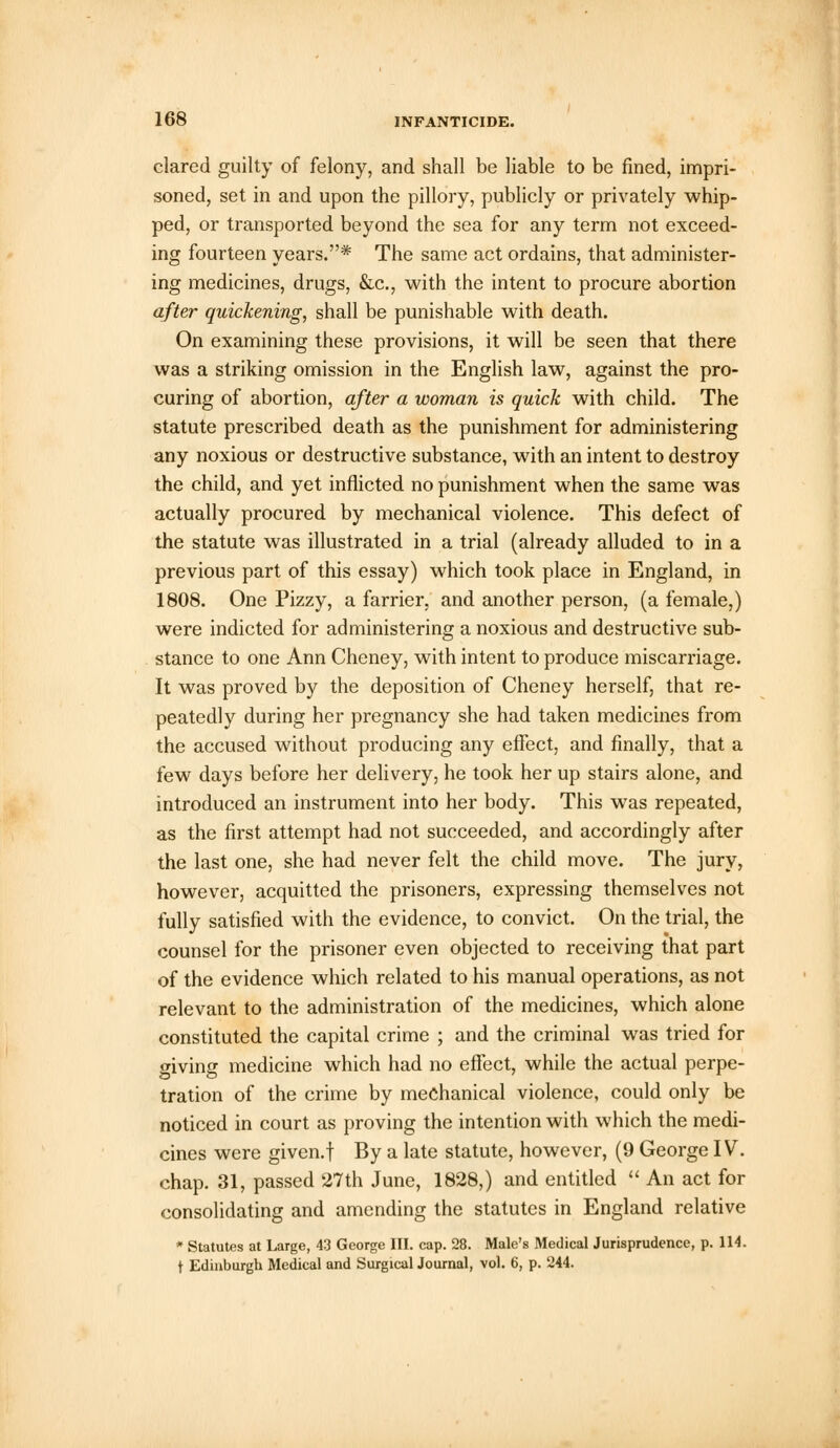 clared guilty of felony, and shall be liable to be fined, impri- soned, set in and upon the pillory, publicly or privately whip- ped, or transported beyond the sea for any term not exceed- ing fourteen years.* The same act ordains, that administer- ing medicines, drugs, &c, with the intent to procure abortion after quickening, shall be punishable with death. On examining these provisions, it will be seen that there was a striking omission in the English law, against the pro- curing of abortion, after a woman is quick with child. The statute prescribed death as the punishment for administering any noxious or destructive substance, with an intent to destroy the child, and yet inflicted no punishment when the same was actually procured by mechanical violence. This defect of the statute was illustrated in a trial (already alluded to in a previous part of this essay) which took place in England, in 1808. One Pizzy, a farrier, and another person, (a female,) were indicted for administering a noxious and destructive sub- stance to one Ann Cheney, with intent to produce miscarriage. It was proved by the deposition of Cheney herself, that re- peatedly during her pregnancy she had taken medicines from the accused without producing any effect, and finally, that a few days before her delivery, he took her up stairs alone, and introduced an instrument into her body. This was repeated, as the first attempt had not succeeded, and accordingly after the last one, she had never felt the child move. The jury, however, acquitted the prisoners, expressing themselves not fully satisfied with the evidence, to convict. On the trial, the counsel for the prisoner even objected to receiving that part of the evidence which related to his manual operations, as not relevant to the administration of the medicines, which alone constituted the capital crime ; and the criminal was tried for wiving medicine which had no effect, while the actual perpe- tration of the crime by mechanical violence, could only be noticed in court as proving the intention with which the medi- cines were given.f By a late statute, however, (9 George IV. chap. 31, passed 27th June, 1828,) and entitled  An act for consolidating and amending the statutes in England relative * Statutes at Large, 43 George III. cap. 28. Male's Medical Jurisprudence, p. 114. t Edinburgh Medical and Surgical Journal, vol. 6, p. 244.