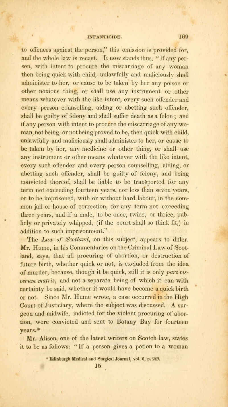to offences against the person, this omission is provided for, and the whole law is recast. It now stands thus,  If any per- son, with intent to procure the miscarriage of any woman then being quick with child, unlawfully and maliciously shall administer to her, or cause to be taken by her any poison or other noxious thing, or shall use any instrument or other means whatever with the like intent, every such offender and every person counselling, aiding or abetting such offender, shall be guilty of felony and shall suffer death as a felon; and if any person with intent to procure the miscarriage of any wo- man, not being, or not being proved to be, then quick with child, unlawfully and maliciously shall administer to her, or cause to be taken by her, any medicine or other thing, or shall use any instrument or other means whatever with the like intent, every such offender and every person counselling, aiding, or abetting such offender, shall be guilty of felony, and being convicted thereof, shall be liable to be transported for any term not exceeding fourteen years, nor less than seven years, or to be imprisoned, with or without hard labour, in the com- mon jail or house of correction, for any term not exceeding three years, and if a male, to be once, twice, or thrice, pub- licly or privately whipped, (if the court shall so think fit,) in addition to such imprisonment. The Law of Scotland, on this subject, appears to differ. Mr. Hume, in his Commentaries on the Criminal Law of Scot- land, says, that all procuring of abortion, or destruction of future birth, whether quick or not, is excluded from the idea of murder, because, though it be quick, still it is only pars vis- cerum matris, and not a separate being of which it can with certainty be said, whether it would have become a quick birth or not. Since Mr. Hume wrote, a case occurred in the High Court of Justiciary, where the subject was discussed. A sur- geon and midwife, indicted for the violent procuring of abor- tion, were convicted and sent to Botany Bay for fourteen years.* Mr. Alison, one of the latest writers on Scotch law, states it to be as follows: If a person gives a potion to a woman * Edinburgh Medical and Surgical Journal, vol. 6, p. 249. 15