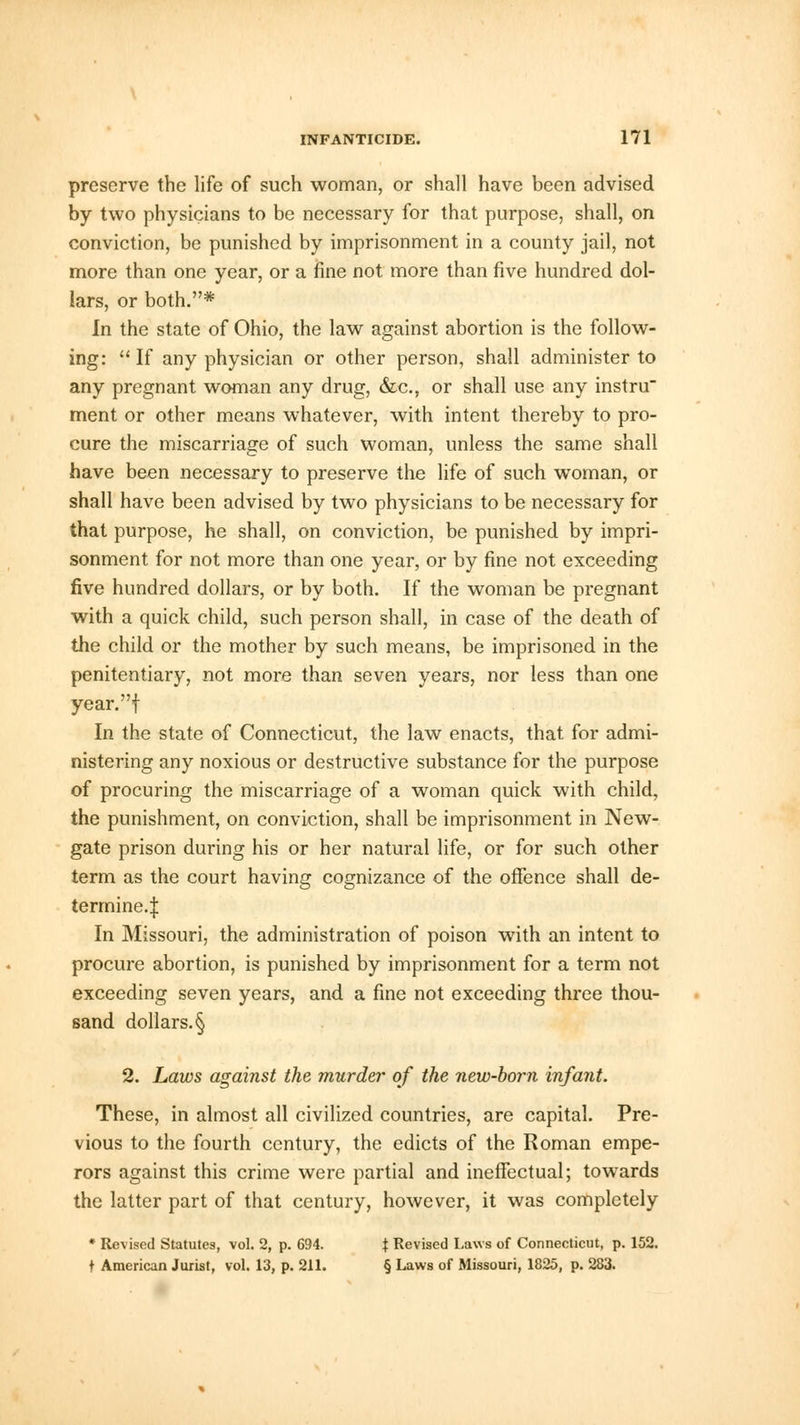 preserve the life of such woman, or shall have been advised by two physicians to be necessary for that purpose, shall, on conviction, be punished by imprisonment in a county jail, not more than one year, or a fine not more than five hundred dol- lars, or both.* In the state of Ohio, the law against abortion is the follow- ing:  If any physician or other person, shall administer to any pregnant woman any drug, &c, or shall use any instru ment or other means whatever, with intent thereby to pro- cure the miscarriage of such woman, unless the same shall have been necessary to preserve the life of such woman, or shall have been advised by two physicians to be necessary for that purpose, he shall, on conviction, be punished by impri- sonment for not more than one year, or by fine not exceeding five hundred dollars, or by both. If the woman be pregnant with a quick child, such person shall, in case of the death of the child or the mother by such means, be imprisoned in the penitentiary, not more than seven years, nor less than one year.f In the state of Connecticut, the law enacts, that for admi- nistering any noxious or destructive substance for the purpose of procuring the miscarriage of a woman quick with child, the punishment, on conviction, shall be imprisonment in New- gate prison during his or her natural life, or for such other term as the court having cognizance of the offence shall de- termine.:); In Missouri, the administration of poison with an intent to procure abortion, is punished by imprisonment for a term not exceeding seven years, and a fine not exceeding three thou- sand dollars. § 2. Laws against the murder of the new-born infant. These, in almost all civilized countries, are capital. Pre- vious to the fourth century, the edicts of the Roman empe- rors against this crime were partial and ineffectual; towards the latter part of that century, however, it was completely * Revised Statutes, vol. 2, p. 694. J Revised Laws of Connecticut, p. 152. t American Jurist, vol. 13, p. 211. § Laws of Missouri, 1825, p. 283.