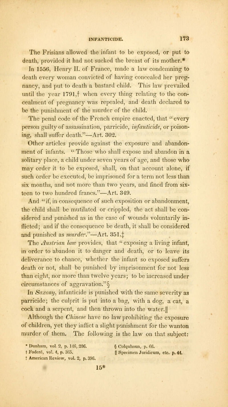 The Frisians allowed the infant to be exposed, or put to death, provided it had not sucked the breast of its mother.* In 1556, Henry II. of France, made a law condemning to death every woman convicted of having concealed her preg- nancy, and put to death a bastard child. This law prevailed until the year 1791,f when every thing relating to the con- cealment of pregnancy was repealed, and death declared to be the punishment of the murder of the child. The penal code of the French empire enacted, that  every person guilty of assassination, parricide, infanticide, or poison- ing, shall suffer death.—Art. 302. Other articles provide against the exposure and abandon- ment of infants.  Those who shall expose and abandon in a solitary place, a child under seven years of age, and those who may order it to be exposed, shall, on that account alone, if such order be executed, be imprisoned for a term not less than six months, and not more than two years, and fined from six- teen to two hundred francs.—Art. 349. And if, in consequence of such exposition or abandonment, the child shall be mutilated or crippled, the act shall be con- sidered and punished as in the case of wounds voluntarily in- flicted; and if the consequence be death, it shall be considered and punished as murder—Art. 3514 The Austrian law provides, that  exposing a living infant, in order to abandon it to danger and death, or to leave its deliverance to chance, whether the infant so exposed suffers death or not, shall be punished by imprisonment for not less than eight, nor more than twelve years; to be increased under circumstances of aggravation.§ In Saxony, infanticide is punished with the same severity as parricide; the culprit is put into a bag, with a dog, a cat, a cock and a serpent, and then thrown into the water.|| Although the Chinese have no law prohibiting the exposure of children, yet they inflict a slight punishment for the wanton murder of them. The following is the law on that subject: * Dunham, vol. 2, p. 146, 206. § Colquhoun, p. 66. t Fodere, vol. 4, p. 365. || Specimen Juridicum, etc. p. 44. t American Review, vol. 2, p. 396. 15*