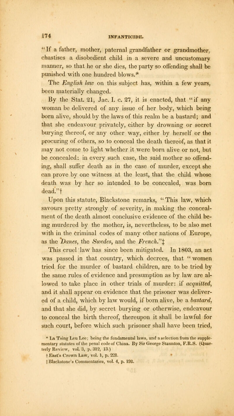  If a father, mother, paternal grandfather or grandmother, chastises a disobedient child in a severe and uncustomarv manner, so that he or she dies, the party so offending shall be punished with one hundred blows.* The English law on this subject has, within a few years, been materially changed. By the Stat. 21, Jac. I. c. 27, it is enacted, that if any woman be delivered of any issue of her body, which being born alive, should by the laws of this realm be a bastard; and that she endeavour privately, either by drowning or secret burying thereof, or any other way, either by herself or the procuring of others, so to conceal the death thereof, as that it may not come to light whether it were born alive or not, but be concealed: in every such case, the said mother so offend- ing, shall suffer death as in the case of murder, except she can prove by one witness at the least, that the child whose death was by her so intended to be concealed, was born dead.f Upon this statute, Blackstone remarks,  This law, which savours pretty strongly of severity, in making the conceal- ment of the death almost conclusive evidence of the child be- ing murdered by the mother, is, nevertheless, to be also met with in the criminal codes of many other nations of Europe, as the Danes, the Swedes, and the French.\ This cruel law has since been mitigated. In 1803, an act was passed in that country, which decrees, that  women tried for the murder of bastard children, are to be tried by the same rules of evidence and presumption as by law are al- lowed to take place in other trials of murder: if acquitted, and it shall appear on evidence that the prisoner was deliver- ed of a child, which by law would, if born alive, be a bastard, and that she did, by secret burying or otherwise, endeavour to conceal the birth thereof, thereupon it shall be lawful for such court, before which such prisoner shall have been tried, * La Tsing Leu Lee; being the fundamental laws, and a selection from the supple- mentary statutes of the penal code of China. By Sir George Staunton, F.Ii.S. (Quar- terly Review, vol. 3, p. 312, 13.) t East's Crown Law, vol. 1, p. 228. t Blackstone's Commentaries, vol. 4, p. 198.