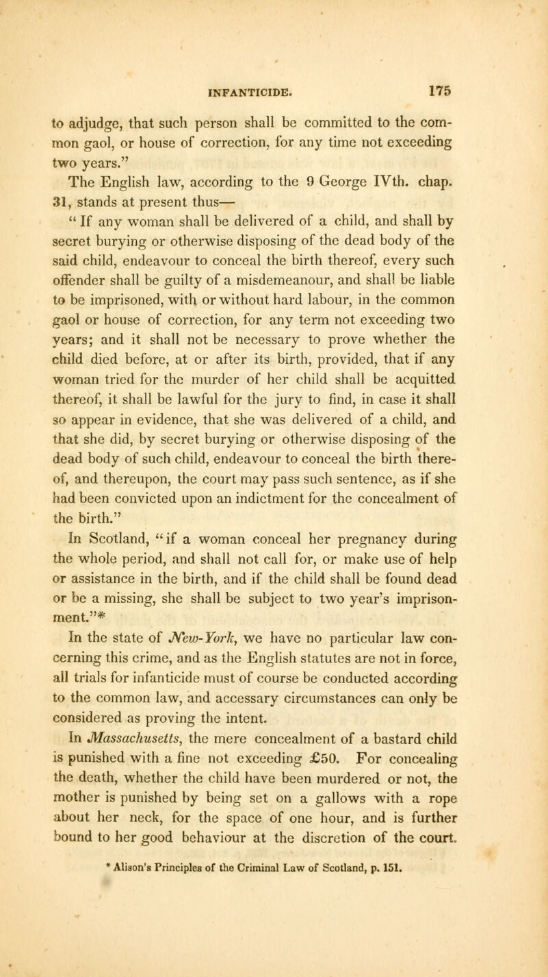 to adjudge, that such person shall be committed to the com- mon gaol, or house of correction, for any time not exceeding two years. The English law, according to the 9 George IVth. chap. 31, stands at present thus—  If any woman shall be delivered of a child, and shall by secret burying or otherwise disposing of the dead body of the said child, endeavour to conceal the birth thereof, every such offender shall be guilty of a misdemeanour, and shall be liable to be imprisoned, with or without hard labour, in the common gaol or house of correction, for any term not exceeding two years; and it shall not be necessary to prove whether the child died before, at or after its birth, provided, that if any woman tried for the murder of her child shall be acquitted thereof, it shall be lawful for the jury to find, in case it shall so appear in evidence, that she was delivered of a child, and that she did, by secret burying or otherwise disposing of the dead body of such child, endeavour to conceal the birth there- of, and thereupon, the court may pass such sentence, as if she had been convicted upon an indictment for the concealment of the birth. In Scotland, if a woman conceal her pregnancy during the whole period, and shall not call for, or make use of help or assistance in the birth, and if the child shall be found dead or be a missing, she shall be subject to two years imprison- ment.* In the state of New-York, we have no particular law con- cerning this crime, and as the English statutes are not in force, all trials for infanticide must of course be conducted according to the common law, and accessary circumstances can only be considered as proving the intent. In Massachusetts, the mere concealment of a bastard child is punished with a fine not exceeding £50. For concealing the death, whether the child have been murdered or not, the mother is punished by being set on a gallows with a rope about her neck, for the space of one hour, and is further bound to her good behaviour at the discretion of the court. * Alison's Principles of the Criminal Law of Scotland, p. 151.