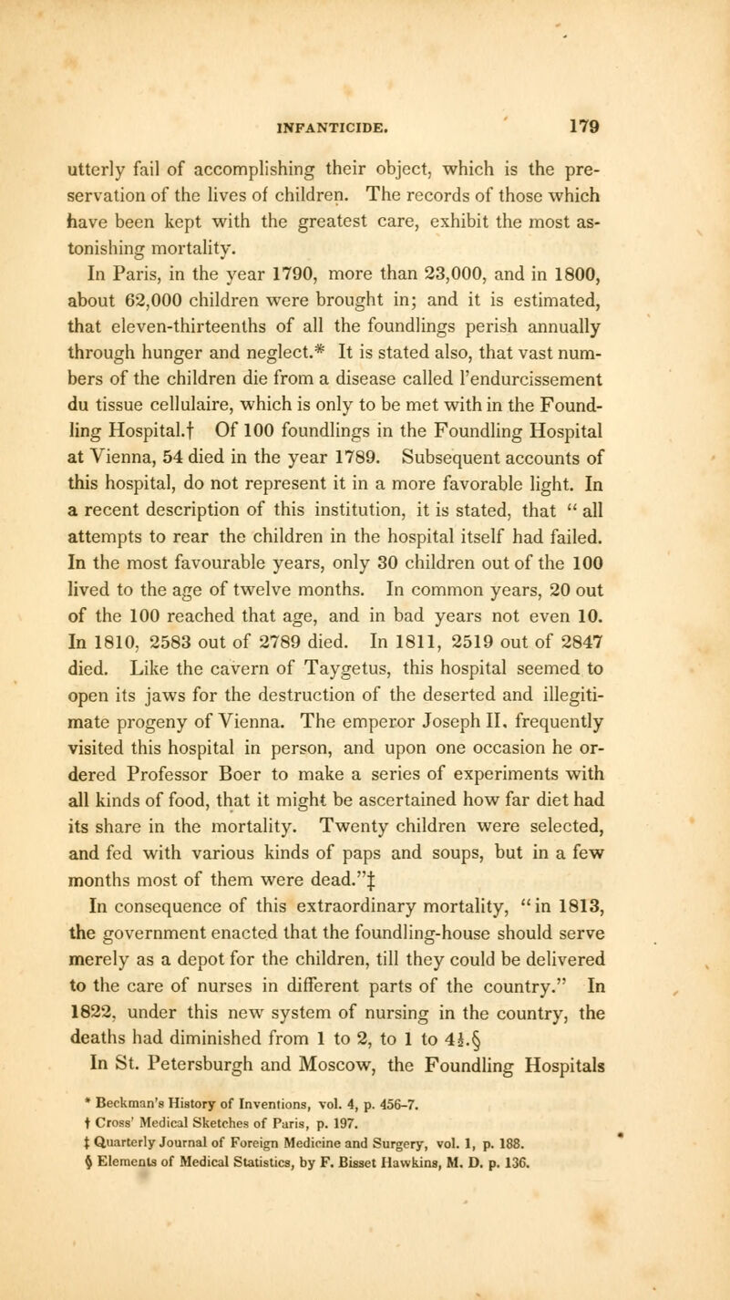 utterly fail of accomplishing their object, which is the pre- servation of the lives of children. The records of those which have been kept with the greatest care, exhibit the most as- tonishing mortality. In Paris, in the year 1790, more than 23,000, and in 1800, about 62,000 children were brought in; and it is estimated, that eleven-thirteenths of all the foundlings perish annually through hunger and neglect.* It is stated also, that vast num- bers of the children die from a disease called l'endurcissement du tissue cellulaire, which is only to be met with in the Found- ling Hospital.! Of 100 foundlings in the Foundling Hospital at Vienna, 54 died in the year 1789. Subsequent accounts of this hospital, do not represent it in a more favorable light. In a recent description of this institution, it is stated, that  all attempts to rear the children in the hospital itself had failed. In the most favourable years, only 30 children out of the 100 lived to the age of twelve months. In common years, 20 out of the 100 reached that age, and in bad years not even 10. In 1810, 2583 out of 2789 died. In 1811, 2519 out of 2847 died. Like the cavern of Taygetus, this hospital seemed to open its jaws for the destruction of the deserted and illegiti- mate progeny of Vienna. The emperor Joseph II, frequently visited this hospital in person, and upon one occasion he or- dered Professor Boer to make a series of experiments with all kinds of food, that it might be ascertained how far diet had its share in the mortality. Twenty children were selected, and fed with various kinds of paps and soups, but in a few months most of them were dead.J In consequence of this extraordinary mortality, in 1813, the government enacted that the foundling-house should serve merely as a depot for the children, till they could be delivered to the care of nurses in different parts of the country. In 1822, under this new system of nursing in the country, the deaths had diminished from 1 to 2, to 1 to 4£.§ In St. Petersburgh and Moscow, the Foundling Hospitals * Beckman'8 History of Inventions, vol. 4, p. 456-7. t Cross' Medical Sketches of Paris, p. 197. t Quarterly Journal of Foreign Medicine and Surgery, vol. 1, p. 188. § Elements of Medical Statistics, by F. Bisset Hawkins, M. D. p. 136.