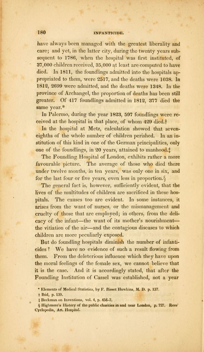 have always been managed with the greatest liberality and care; and yet, in the latter city, during the twenty years sub- sequent to 1786, when the hospital was first instituted, of 37,000 children received, 35,000 at least are computed to have died. In 1811, the foundlings admitted into the hospitals ap- propriated to them, were 2517, and the deaths were 1038. In 1812, 2699 were admitted, and the deaths were 1348. In the province of Archangel, the proportion of deaths has been still greater. Of 417 foundlings admitted in 1812, 377 died the same year.* In Palermo, during the year 1823, 597 foundlings were re- ceived at the hospital in that place, of whom 429 died.f In the hospital at Metz, calculation showed that seven- eighths of the whole number of children perished. In an in- stitution of this kind in one of the German principalities, only one of the foundlings, in 20 years, attained to manhood.^ The Foundling Hospital of London, exhibits rather a more favourable picture. The average of those who died there under twelve months, in ten years, was only one in six, and for the last four or five years, even less in proportion. § The general fact is, however, sufficiently evident, that the lives of the multitudes of children are sacrificed in these hos- pitals. The causes too are evident. In some instances, it arises from the want of nurses, or the mismanagement and cruelty of those that are employed; in others, from the deli- cacy of the infant—the want of its mother's nourishment— the vitiation of the air—and the contagious diseases to which children are more peculiarly exposed. But do foundling hospitals diminish the number of infanti- cides 1 We have no evidence of such a result flowing from them. From the deleterious influence which they have upon the moral feelings of the female sex, we cannot believe that it is the case. And it is accordingly stated, that after the Foundling Institution of Cassel was established, not a year * Elements of Medical Statistics, by F. Bisset Hawkins, M. D. p. 137. t Ibid, p. 139. t Beckman on Inventions, vol. 4, p. 456-7. § Highmore's History of the public charities in and near London, p. 727. Rees' Cyclopedia, Art. Hospital.