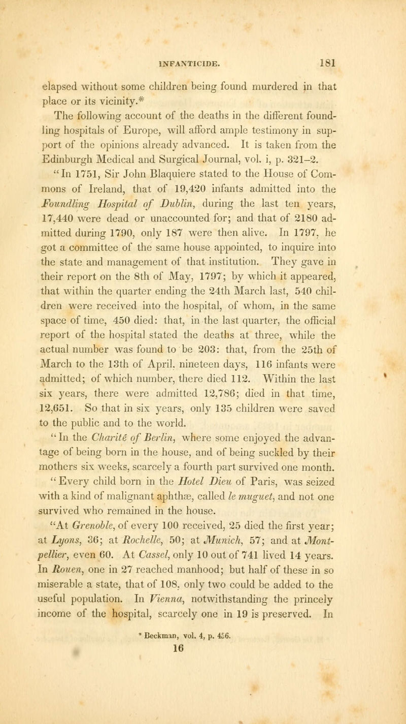elapsed without some children being found murdered in that place or its vicinity.* The following account of the deaths in the different found- ling hospitals of Europe, will afford ample testimony in sup- port of the opinions already advanced. It is taken from the Edinburgh Medical and Surgical Journal, vol. i, p. 321-2. In 1751, Sir John Blaquiere stated to the House of Com- mons of Ireland, that of 19,420 infants admitted into the Foundling Hospital of Dublin, during the last ten years, 17,440 were dead or unaccounted for; and that of 2180 ad- mitted during 1790, only 187 were then alive. In 1797. he got a committee of the same house appointed, to inquire into the state and management of that institution. They gave in their report on the 8th of May, 1797; by which it appeared, that within the quarter ending the 24th March last, 540 chil- dren were received into the hospital, of whom, in the same space of time, 450 died: that, in the last quarter, the official report of the hospital stated the deaths at three, while the actual number was found to be 203: that, from the 25th of March to the 13th of April, nineteen days, 116 infants were admitted; of which number, there died 112. Within the last six years, there were admitted 12,786; died in that time, 12,651. So that in six years, only 135 children were saved to the public and to the world. In the Ckarite of Berlin, where some enjoyed the advan- tage of being born in the house, and of being suckled by their mothers six weeks, scarcely a fourth part survived one month. Every child born in the Hotel Dieu of Paris, was seized with a kind of malignant aphthae, called le muguet, and not one survived who remained in the house. At Grenoble, of every 100 received, 25 died the first year; at Lyons, 36; at Rochelle, 50; at Munich, 57; and at Mont- pellier, even 60. At Cassel, only 10 out of 741 lived 14 years. In Rouen, one in 27 reached manhood; but half of these in so miserable a state, that of 108. only two could be added to the useful population. In Vienna, notwithstanding the princely income of the hospital, scarcely one in 19 is preserved. In * Beckman, vol. 4, p. 4£6. 16