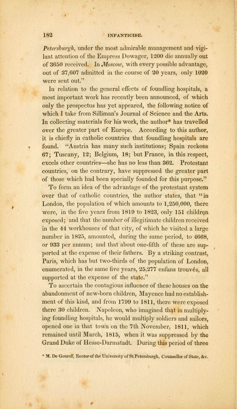 Petersburgh, under the most admirable management and vigi- lant attention of the Empress Dowager, 1200 die annually out of 3650 received. In Moscow, with every possible advantage, out of 37,607 admitted in the course of 20 years, only 1020 were sent out. In relation to the general effects of foundling hospitals, a most important work has recently been announced, of which only the prospectus has yet appeared, the following notice of which I take from Silliman's Journal of Science and the Arts. In collecting materials for his work, the author* has travelled over the greater part of Europe. According to this author, it is chiefly in catholic countries that foundling hospitals are found. Austria has many such institutions; Spain reckons 67; Tuscany, 12; Belgium, 18; but France, in this respect, excels other countries—she has no less than 362. Protestant countries, on the contrary, have suppressed the greater part of those which had been specially founded for this purpose. To form an idea of the advantage of the protestant system over that of catholic countries, the author states, that in London, the population of which amounts to 1,250,000, there were, in the five years from 1819 to 1823, only 151 children exposed; and that the number of illegitimate children received in the 44 workhouses of that city, of which he visited a large number in 1825, amounted, during the same period, to 4668, or 933 per annum; and that about one-fifth of these are sup- ported at the expense of their fathers. By a striking contrast, Paris, which has but two-thirds of the population of London, enumerated, in the same five years, 25,277 enfans trouves, all supported at the expense of the state. To ascertain the contagious influence of these houses on the abandonment of new-born children, Mayence had no establish- ment of this kind, and from 1799 to 1811, there were exposed there 30 children. Napoleon, who imagined that in multiply- ing foundling hospitals, he would multiply soldiers and sailors, opened one in that town on the 7th November, 1811, which remained until March, 1815, when it was suppressed by the Grand Duke of Hesse-Darmstadt. During this period of three * M. De Gouroff, Rector of the University of StPetersburgh, Counsellor of State, &c.