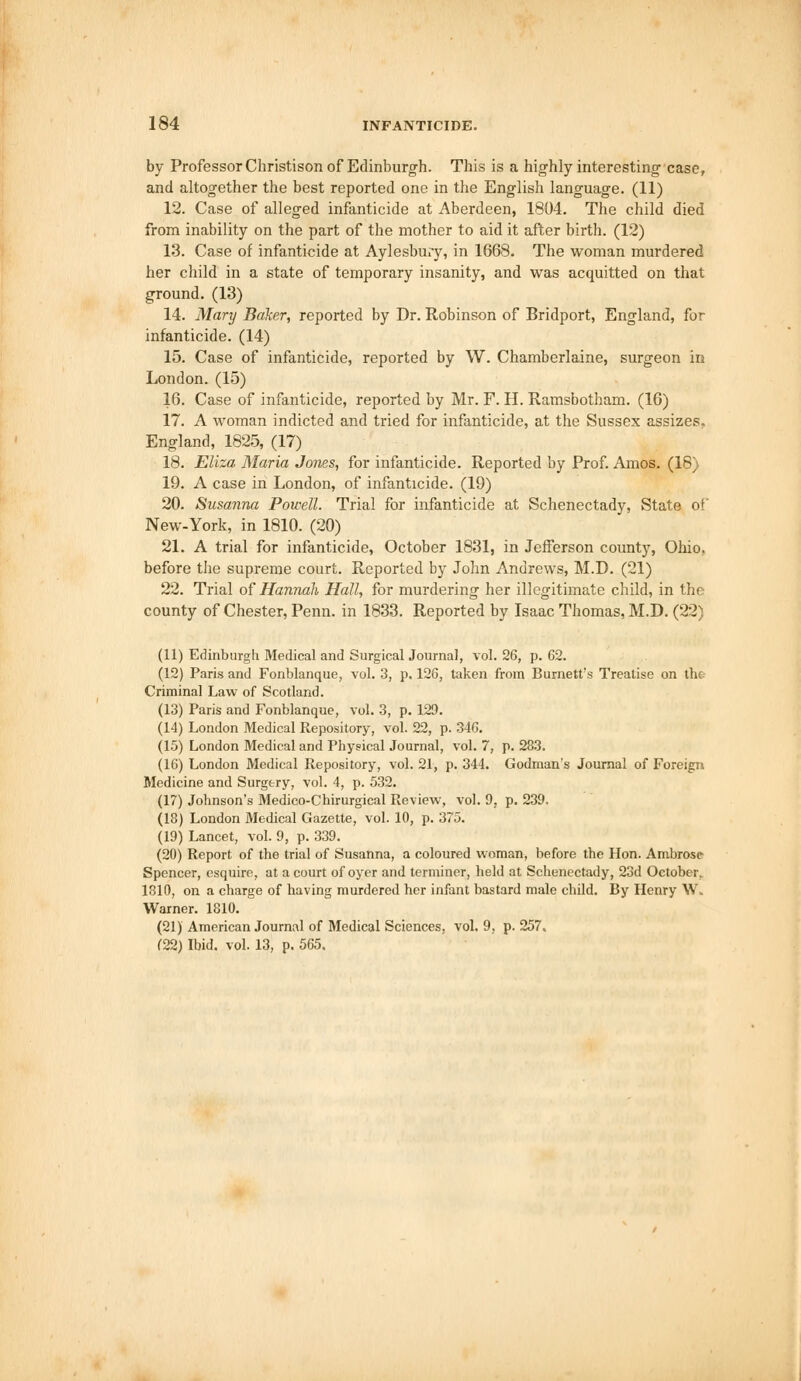 by Professor Christison of Edinburgh. This is a highly interesting case, and altogether the best reported one in the English language. (11) 12. Case of alleged infanticide at Aberdeen, 1804. The child died from inability on the part of the mother to aid it after birth. (12) 13. Case of infanticide at Aylesbury, in 1668. The woman murdered her child in a state of temporary insanity, and was acquitted on that ground.(13) 14. Mary Baker, reported by Dr. Robinson of Bridport, England, for infanticide. (14) 15. Case of infanticide, reported by W. Chamberlaine, surgeon in London.(15) 16. Case of infanticide, reported by Mr. F. H. Ramsbotham. (16) 17. A woman indicted and tried for infanticide, at the Sussex assizes. England, 1825, (17) 18. Eliza Maria Jones, for infanticide. Reported by Prof. Amos. (18) 19. A case in London, of infanticide. (19) 20. Susanna Powell. Trial for infanticide at Schenectady, State of New-York, in 1810. (20) 21. A trial for infanticide, October 1831, in Jefferson county, Ohio, before the supreme court. Reported by John Andrews, M.D. (21) 22. Trial of Hannah Hall, for murdering her illegitimate child, in the county of Chester, Penn. in 1833. Reported by Isaac Thomas, M.D. (22) (11) Edinburgh Medical and Surgical Journal, vol. 26, p. 62. (12) Paris and Fonblanque, vol. 3, p. 126, taken from Burnett's Treatise on th«. Criminal Law of Scotland. (13) Paris and Fonblanque, vol. 3, p. 129. (14) London Medical Repository, vol. 22, p. 346. (15) London Medical and Physical Journal, vol. 7, p. 283. (16) London Medical Repository, vol. 21, p. 344. Godman's Journal of Foreign Medicine and Surgery, vol. 4, p. 532. (17) Johnson's Medico-Chirurgical Review, vol. 9, p. 239, (18) London Medical Gazette, vol. 10, p. 375. (19) Lancet, vol. 9, p. 339. (20) Report of the trial of Susanna, a coloured woman, before the Hon. Ambrose Spencer, esquire, at a court of oyer and terminer, held at Schenectady, 23d October. 1810, on a charge of having murdered her infant bastard male child. By Henry W. Warner. 1810. (21) American Journal of Medical Sciences, vol. 9, p. 257. (22) Ibid. vol. 13, p. 565.