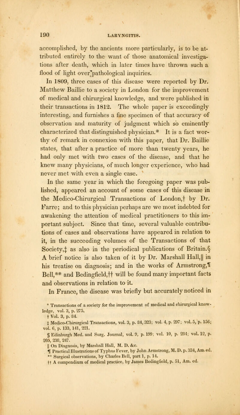 accomplished, by the ancients more particularly, is to be at- tributed entirely to the want of those anatomical investiga- tions after death, which in later times have thrown such a flood of light over'pathological inquiries. In 1809, three cases of this disease were reported by Dr. Matthew Baillie to a society in London for the improvement of medical and chirurgical knowledge, and were published in their transactions in 1812. The whole paper is exceedingly interesting, and furnishes a fine specimen of that accuracy of observation and maturity of judgment which so eminently characterized that distinguished physician.* It is a fact wor- thy of remark in connexion with this paper, that Dr. Baillie states, that after a practice of more than twenty years, he had only met with two cases of the disease, and that he knew many physicians, of much longer experience, who had never met with even a single case. In the same year in which the foregoing paper was pub- lished, appeared an account of some cases of this disease in the Medico-Chirurgical Transactions of London,! by Dr. Farre; and to this physician perhaps are we most indebted for awakening the attention of medical practitioners to this im- portant subject. Since that time, several valuable contribu- tions of cases and observations have appeared in relation to it, in the succeeding volumes of the Transactions of that Society,:}: as also in the periodical publications of Britain.§ A brief notice is also taken of it by Dr. Marshall Hall,|| in his treatise on diagnosis; and in the works of Armstrong,!! Bell,** and Bedingfield,ff will be found many important facts and observations in relation to it. In France, the disease was briefly but accurately noticed in * Transactions of a society for the improvement of medical and chirurgical know- ledge, vol. 3, p. 275. t Vol. 3, p. 84. t Medico-Chirurgical Transactions, vol. 3, p. 84, 323; vol. 4, p. 297; vol. 5, p. 156; vol. 6, p. 133, 141, 221. § Edinburgh Med. and Surg. Journal, vol. 9, p. 199; vol. 10, p. 284; vol. 12, p. 205, 238, 247. || On Diagnosis, by Marshall Hall, M. D. &c. •R Practical Illustrations of Typhus Fever, by John Armstrong, M. D. p. 334, Am.ed. ** Surgical observations, by Charles Bell, part 1, p. 14. ft A compendium of medical practice, by James Bedingfield, p. 51, Am. ed.