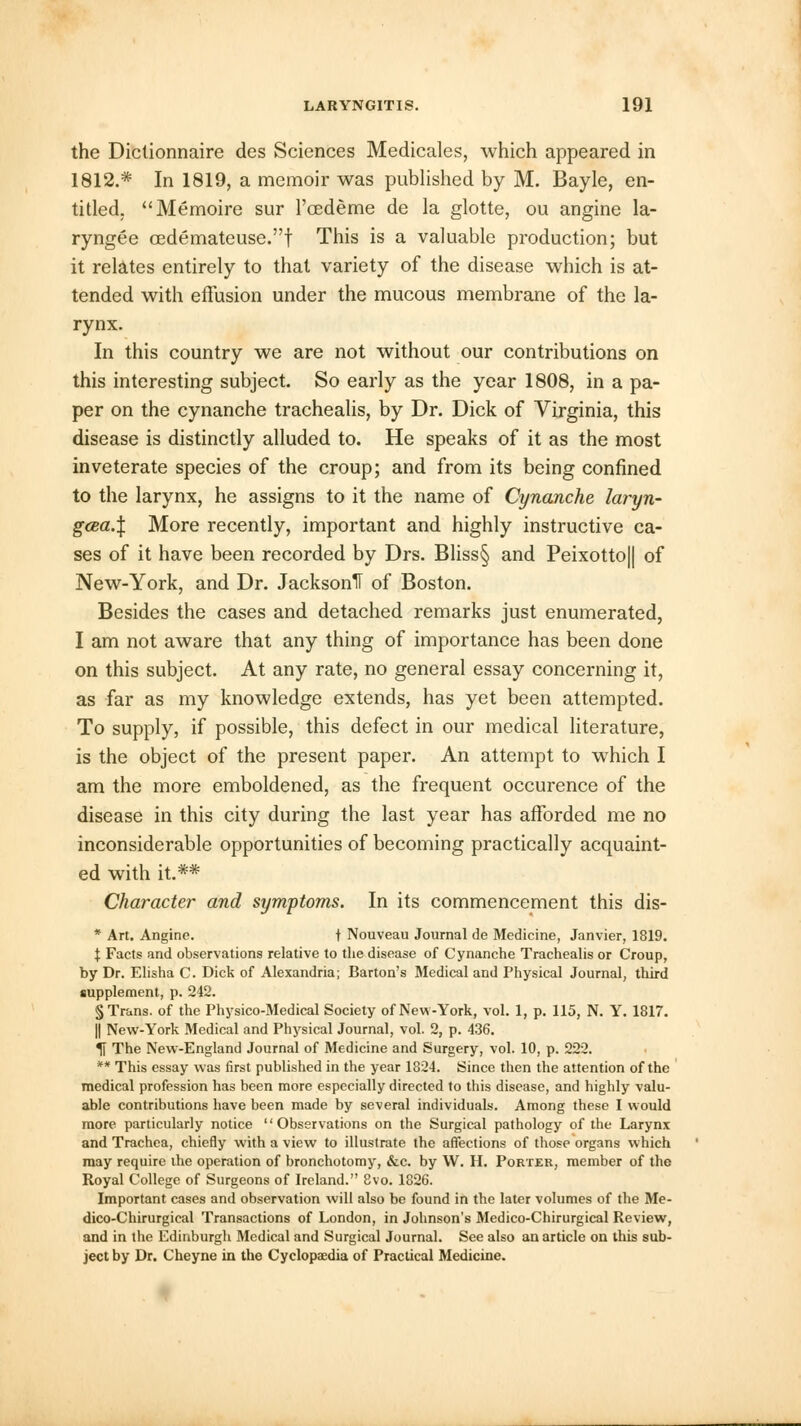 the Dictionnaire des Sciences Medicales, which appeared in 1812.* In 1819, a memoir was published by M. Bayle, en- titled. Memoire sur l'cedeme de la glotte, ou angine la- ryngee oedemateuse.f This is a valuable production; but it relates entirely to that variety of the disease which is at- tended with effusion under the mucous membrane of the la- rynx. In this country we are not without our contributions on this interesting subject. So early as the year 1808, in a pa- per on the cynanche trachealis, by Dr. Dick of Virginia, this disease is distinctly alluded to. He speaks of it as the most inveterate species of the croup; and from its being confined to the larynx, he assigns to it the name of Cynanche laryn- gcea.% More recently, important and highly instructive ca- ses of it have been recorded by Drs. Bliss§ and Peixotto|| of New-York, and Dr. JacksonH of Boston. Besides the cases and detached remarks just enumerated, I am not aware that any thing of importance has been done on this subject. At any rate, no general essay concerning it, as far as my knowledge extends, has yet been attempted. To supply, if possible, this defect in our medical literature, is the object of the present paper. An attempt to which I am the more emboldened, as the frequent occurence of the disease in this city during the last year has afforded me no inconsiderable opportunities of becoming practically acquaint- ed with it.** Character and symptoms. In its commencement this dis- * Art. Angine. t Nouveau Journal de Medicine, Janvier, 1819. \ Facts and observations relative to the disease of Cynanche Trachealis or Croup, by Dr. Elisha C. Dick of Alexandria; Barton's Medical and Physical Journal, third supplement, p. 242. % Trans, of the Physico-Medical Society of New-York, vol. 1, p. 115, N. Y. 1817. || New-York Medical and Physical Journal, vol. 2, p. 436. H The New-England Journal of Medicine and Surgery, vol. 10, p. 222. ** This essay was first published in the year 1824. Since then the attention of the medical profession has been more especially directed to this disease, and highly valu- able contributions have been made by several individuals. Among these I would more particularly notice Observations on the Surgical pathology of the Larynx and Trachea, chiefly with a view to illustrate the affections of those organs which may require the operation of bronchotomy, &c. by W. H. Porter, member of the Royal College of Surgeons of Ireland. 8vo. 1826. Important cases and observation will also be found in the later volumes of the Me- dico-Chirurgical Transactions of London, in Johnson's Medico-Chirurgical Review, and in the Edinburgh Medical and Surgical Journal. See also an article on this sub- ject by Dr. Cheyne in the Cyclopaedia of Practical Medicine.
