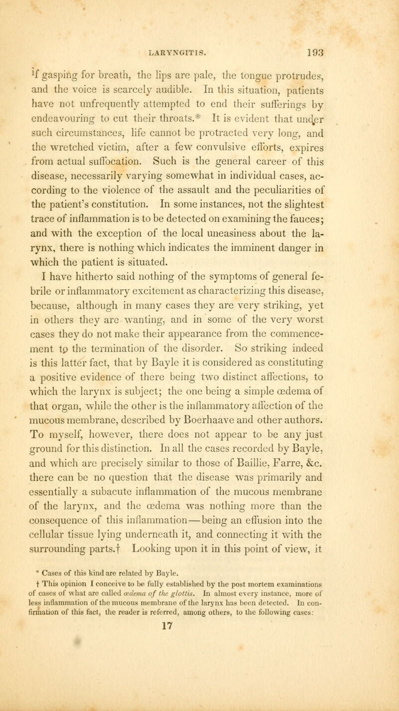 *f gasping for breath, the lips are pale, the tongue protrudes, and the voice is scarcely audible. In this situation, patients have not unfrequentl'y attempted to end their sufferings by endeavouring to cut their throats.* It is evident that undjer such circumstances, life cannot be protracted very long, and the wretched victim, after a few convulsive efforts, expires from actual suffocation. Such is the general career of this disease, necessarily varying somewhat in individual cases, ac- cording to the violence of the assault and the peculiarities of the patient's constitution. In some instances, not the slightest trace of inflammation is to be detected on examining the fauces; and with the exception of the local uneasiness about the la- rynx, there is nothing which indicates the imminent danger in which the patient is situated. I have hitherto said nothing of the symptoms of general fe- brile or inflammatory excitement as characterizing this disease, because, although in many cases they are very striking, yet in others they are wanting, and in some of the very worst cases they do not make their appearance from the commence- ment tp the termination of the disorder. So striking indeed is this latter fact, that by Bayle it is considered as constituting a positive evidence of there being two distinct affections, to which the larynx is subject; the one being a simple cedema of that organ, while the other is the inflammatory affection of the mucous membrane, described by Boerhaave and other authors. To myself, however, there does not appear to be any just ground for this distinction. In all the cases recorded by Bayle, and which are precisely similar to those of Baillie, Farre, &c. there can be no question that the disease was primarily and essentially a subacute inflammation of the mucous membrane of the larynx, and the cedema was nothing more than the consequence of this inflammation — being an effusion into the cellular tissue lying underneath it, and connecting it with the surrounding parts.f Looking upon it in this point of view, it * Cases of this kind are related by Bayle. t This opinion I conceive to be fully established by the post mortem examinations of cases of what are called cedema of the glottis. In almost every instance, more of less inflammation of the mucous membrane of the larynx has been detected. In con- firmation of this fact, the reader is referred, among others, to the following cases: 17
