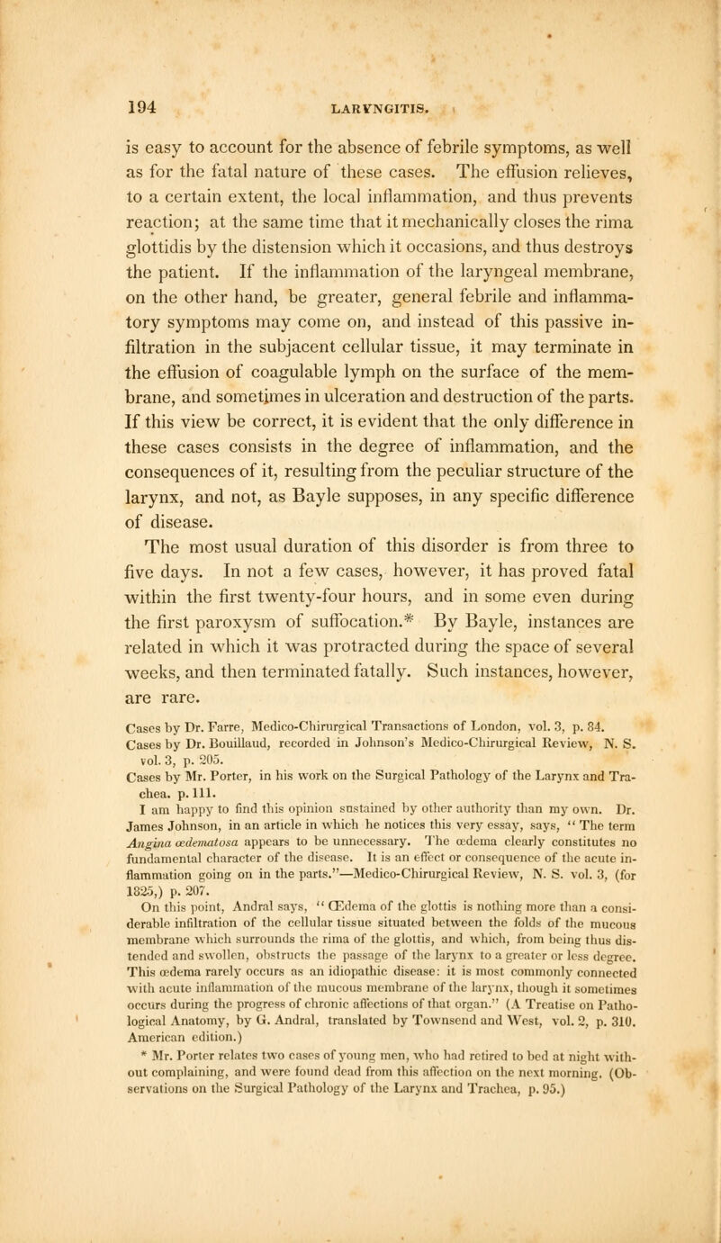 is easy to account for the absence of febrile symptoms, as well as for the fatal nature of these cases. The effusion relieves, to a certain extent, the local inflammation, and thus prevents reaction; at the same time that it mechanically closes the rima glottidis by the distension which it occasions, and thus destroys the patient. If the inflammation of the laryngeal membrane, on the other hand, be greater, general febrile and inflamma- tory symptoms may come on, and instead of this passive in- filtration in the subjacent cellular tissue, it may terminate in the effusion of coagulable lymph on the surface of the mem- brane, and sometimes in ulceration and destruction of the parts. If this view be correct, it is evident that the only difference in these cases consists in the degree of inflammation, and the consequences of it, resulting from the peculiar structure of the larynx, and not, as Bayle supposes, in any specific difference of disease. The most usual duration of this disorder is from three to five days. In not a few cases, however, it has proved fatal within the first twenty-four hours, and in some even during the first paroxysm of suffocation.* By Bayle, instances are related in which it was protracted during the space of several weeks, and then terminated fatally. Such instances, however, are rare. Cases by Dr. Farre, Medico-Chirurgical Transactions of London, vol. 3, p. 84. Cases by Dr. Bouillaud, recorded in Johnson's Medico-Chirurgical Review, N. S. vol. 3, p. 205. Cases by Mr. Porter, in his work on the Surgical Pathology of the Larynx and Tra- chea, p.111. I am happy to find this opinion sustained by other authority than my own. Dr. James Johnson, in an article in which he notices this very essay, says,  The term Angina cedematosa appears to be unnecessary. The oedema clearly constitutes no fundamental character of the disease. It is an effect or consequence of the acute in- flammation going on in the parts.—Medico-Chirurgical Review, N. S. vol. 3, (for 1825,) p. 207. On this point, Andral says,  CEdema of the glottis is nothing more than a consi- derable infiltration of the cellular tissue situated between the folds of the mucous membrane which surrounds the rima of the glottis, and which, from being thus dis- tended and swollen, obstructs the passage of the larynx to a greater or less degree. This oedema rarely occurs as an idiopathic disease: it is most commonly connected with acute inflammation of the mucous membrane of the larynx, though it sometimes occurs during the progress of chronic affections of that organ. (A Treatise on Patho- logical Anatomy, by G. Andral, translated by Townscnd and West, vol. 2, p. 310. American edition.) * Mr. Porter relates two cases of young men, who had retired to bed at night with- out complaining, and were found dead from this affection on the next morning. (Ob- servations on the Surgical Pathology of the Larynx and Trachea, p. 95.)