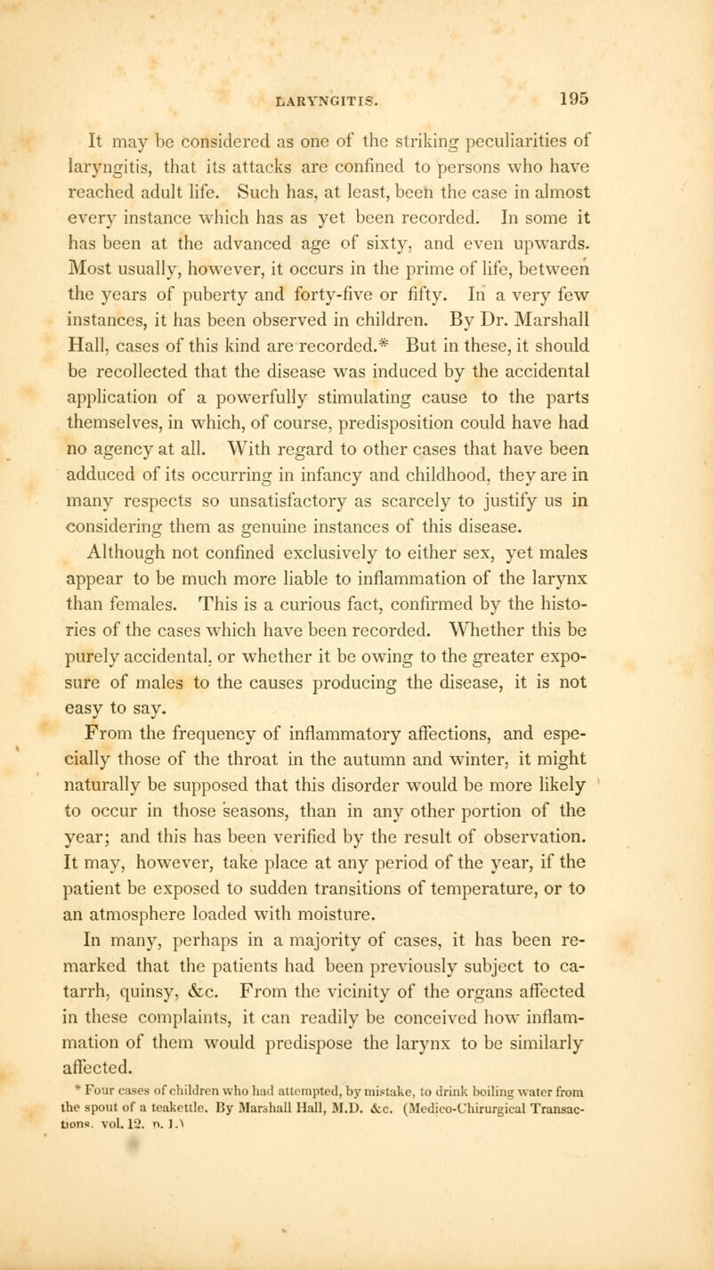 It may be considered as one of the striking peculiarities of laryngitis, that its attacks are confined to persons who have reached adult life. Such has, at least, been the case in almost every instance which has as yet been recorded. In some it has been at the advanced age of sixty, and even upwards. Most usually, however, it occurs in the prime of life, between the years of puberty and forty-five or fifty. In a very few instances, it has been observed in children. By Dr. Marshall Hall, cases of this kind are recorded.* But in these, it should be recollected that the disease was induced by the accidental application of a powerfully stimulating cause to the parts themselves, in which, of course, predisposition could have had no agency at all. With regard to other cases that have been adduced of its occurring in infancy and childhood, they are in many respects so unsatisfactory as scarcely to justify us in considering them as genuine instances of this disease. Although not confined exclusively to either sex, yet males appear to be much more liable to inflammation of the larynx than females. This is a curious fact, confirmed by the histo- ries of the cases which have been recorded. Whether this be purely accidental, or whether it be owing to the greater expo- sure of males to the causes producing the disease, it is not easy to say. From the frequency of inflammatory affections, and espe- cially those of the throat in the autumn and winter, it might naturally be supposed that this disorder wTould be more likely to occur in those seasons, than in any other portion of the year; and this has been verified by the result of observation. It may, however, take place at any period of the year, if the patient be exposed to sudden transitions of temperature, or to an atmosphere loaded with moisture. In many, perhaps in a majority of cases, it has been re- marked that the patients had been previously subject to ca- tarrh, quinsy, &c. From the vicinity of the organs affected in these complaints, it can readily be conceived how inflam- mation of them would predispose the larynx to be similarly affected. * Four cases of children who had attempted, by mistake, to drink boiling water from the spout of a teakettle. By Marshall Hall, 31.1). &c. (Medico-Chirurgical Transac- tions, vol. 12. p. I.1*