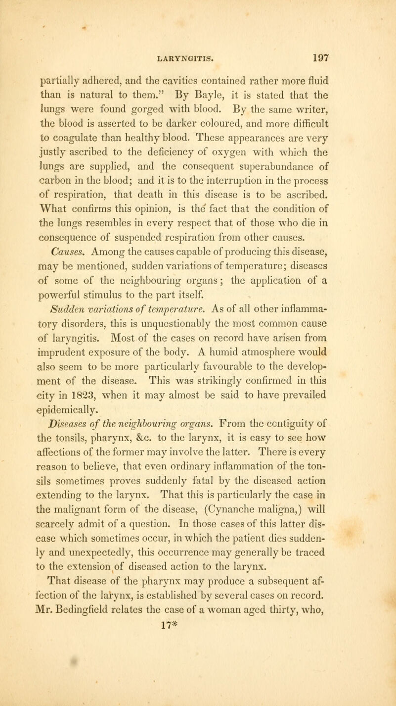 partially adhered, and the cavities contained rather more fluid than is natural to them. By Bayle, it is stated that the lungs were found gorged with blood. By the same writer, the blood is asserted to be darker coloured, and more difficult to coagulate than healthy blood. These appearances are very justly ascribed to the deficiency of oxygen with which the lungs are supplied, and the consequent superabundance of carbon in the blood; and it is to the interruption in the process of respiration, that death in this disease is to be ascribed. What confirms this opinion, is the fact that the condition of the lungs resembles in every respect that of those who die in consequence of suspended respiration from other causes. Causes. Among the causes capable of producing this disease, may be mentioned, sudden variations of temperature; diseases of some of the neighbouring organs; the application of a powerful stimulus to the part itself. Sudden variations of temperature. As of all other inflamma- tory disorders, this is unquestionably the most common cause of laryngitis. Most of the cases on record have arisen from imprudent exposure of the body. A humid atmosphere would also seem to be more particularly favourable to the develop- ment of the disease. This was strikingly confirmed in this city in 1823, when it may almost be said to have prevailed epidemically. Diseases of the neighbouring organs. From the contiguity of the tonsils, pharynx, &c. to the larynx, it is easy to see how affections of the former may involve the latter. There is every reason to believe, that even ordinary inflammation of the ton- sils sometimes proves suddenly fatal by the diseased action extending to the larynx. That this is particularly the case in the malignant form of the disease, (Cynanche maligna,) will scarcely admit of a question. In those cases of this latter dis- ease which sometimes occur, in which the patient dies sudden- ly and unexpectedly, this occurrence may generally be traced to the extension of diseased action to the larynx. That disease of the pharynx may produce a subsequent af- fection of the larynx, is established by several cases on record. Mr. Bedingfield relates the case of a woman aged thirty, who, 17*
