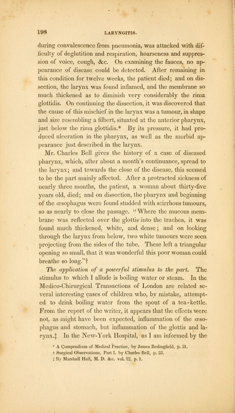 during convalescence from pneumonia, was attacked with dif- ficulty of deglutition and respiration, hoarseness and suppres- sion of voice, cough, &c. On examining the fauces, no ap- pearance of disease could be detected. After remaining in this condition for twelve weeks, the patient died; and on dis- section, the larynx was found inflamed, and the membrane so much thickened as to diminish very considerably the rima glottidis. On continuing the dissection, it was discovered that the cause of this mischief in the larynx was a tumour, in shape and size resembling a filbert, situated at the anterior pharynx, just below the rima glottidis.* By its pressure, it had pro- duced ulceration in the pharynx, as well as the morbid ap- pearance just described in the larynx. Mr. Charles Bell gives the history of a case of diseased pharynx, which, after about a month's continuance, spread to the larynx; and towards the close of the disease, this seemed to be the part mainly affected. After a protracted sickness of nearly three months, the patient, a woman about thirty-five years old, died; and on dissection, the pharynx and beginning of the oesophagus were found studded with scirrhous tumours, so as nearly to close the passage.  Where the mucous mem- brane was reflected over the glottis into the trachea, it was found much thickened, white, and dense; and on looking through the larynx from below, two white tumours were seen projecting from the sides of the tube. These left a triangular opening so small, that it was wonderful this poor woman could breathe so long.f The application of a powerful stimulus to the part. The stimulus to which I allude is boiling water or steam. In the Medico-Chirurgical Transactions of London are related se- veral interesting cases of children who, by mistake, attempt- ed to drink boiling water from the spout of a tea-kettle. From the report of the writer, it appears that the effects were not, as might have been expected, inflammation of the oeso- phagus and stomach, but inflammation of the glottis and la- rynx.J In the New-York Hospital, as I am informed by the * A Compendium of Medical Practice, by James Bedingfield, p. 51. t Surgical Observations, Part I. by Charles Bell, p. 53. t By Marshall Hall, M. D. &c. vol. 12, p. 1.