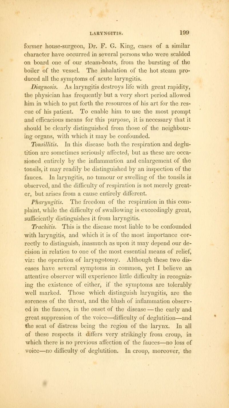 former house-surgeon, Dr. F. G. King, cases of a similar character have occurred in several persons who were scalded on board one of our steam-boats, from the bursting of the boiler of the vessel. The inhalation of the hot steam pro- duced all the symptoms of acute laryngitis. Diagnosis. As laryngitis destroys life with great rapidity, the physician has frequently but a very short period allowed him in which to put forth the resources of his art for the res- cue of his patient. To enable him to use the most prompt and efficacious means for this purpose, it is necessary that it should be clearly distinguished from those of the neighbour- ing organs, with which it may be confounded. Tonsillitis. In this disease both the respiration and deglu- tition are sometimes seriously affected, but as these are occa- sioned entirely by the inflammation and enlargement of the tonsils, it may readily be distinguished by an inspection of the fauces. In laryngitis, no tumour or swelling of the tonsils is observed, and the difficulty of respiration is not merely great- er, but arises from a cause entirely different. Pharyngitis. The freedom of the respiration in this com- plaint, while the difficulty of swallowing is exceedingly great, sufficiently distinguishes it from laryngitis. Trachitis. This is the disease most liable to be confounded with laryngitis, and which it is of the most importance cor- rectly to distinguish, inasmuch as upon it may depend our de- cision in relation to one of the most essential means of relief, viz: the operation of laryngotomy. Although these two dis- eases have several symptoms in common, yet I believe an attentive observer will experience little difficulty in recogniz- ing the existence of either, if the symptoms are tolerably well marked. Those which distinguish laryngitis, are the soreness of the throat, and the blush of inflammation observ- ed in the fauces, in the onset of the disease—the early and great suppression of the voice—difficulty of deglutition—and the seat of distress being the region of the larynx. In all of these respects it differs very strikingly from croup, in which there is no previous affection of the fauces—no loss of voice—no difficulty of deglutition. In croup, moreover, the