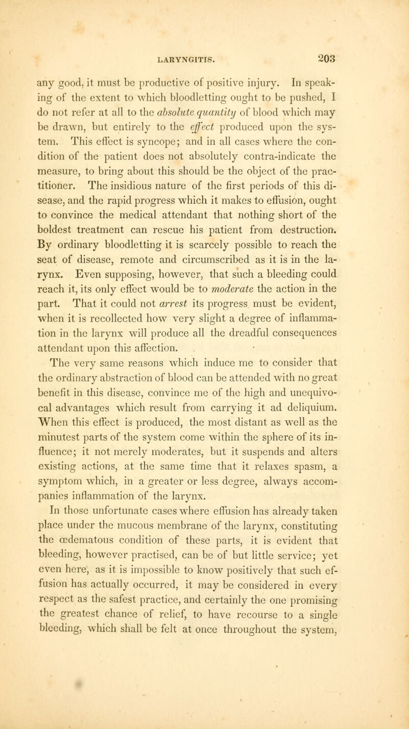 any good, it must be productive of positive injury. In speak- ing of the extent to which bloodletting ought to be pushed, I do not refer at all to the absolute quantity of blood which may be drawn, but entirely to the effect produced upon the sys- tem. This effect is syncope; and in all cases where the con- dition of the patient does not absolutely contra-indicate the measure, to bring about this should be the object of the prac- titioner. The insidious nature of the first periods of this di- sease, and the rapid progress which it makes to effusion, ought to convince the medical attendant that nothing short of the boldest treatment can rescue his patient from destruction. By ordinary bloodletting it is scarcely possible to reach the seat of disease, remote and circumscribed as it is in the la- rynx. Even supposing, however, that such a bleeding could reach it, its only effect would be to moderate the action in the part. That it could not arrest its progress must be evident, when it is recollected how very slight a degree of inflamma- tion in the larynx will produce all the dreadful consequences attendant upon this affection. The very same reasons which induce me to consider that the ordinary abstraction of blood can be attended with no great benefit in this disease, convince me of the high and unequivo- cal advantages which result from carrying it ad deliquium. When this effect is produced, the most distant as well as the minutest parts of the system come within the sphere of its in- fluence; it not merely moderates, but it suspends and alters existing actions, at the same time that it relaxes spasm, a symptom which, in a greater or less degree, always accom- panies inflammation of the larynx. In those unfortunate cases where effusion has already taken place under the mucous membrane of the larynx, constituting the cedematous condition of these parts, it is evident that bleeding, however practised, can be of but little service; yet even here, as it is impossible to know positively that such ef- fusion has actually occurred, it may be considered in every respect as the safest practice, and certainly the one promising the greatest chance of relief, to have recourse to a single bleeding, which shall be felt at once throughout the system,