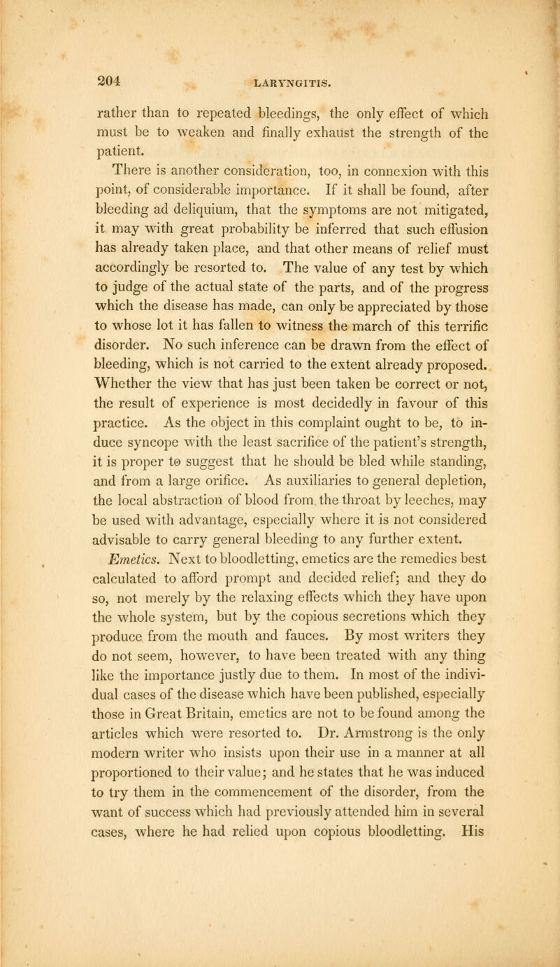 rather than to repeated bleedings, the only effect of which must be to weaken and finally exhaust the strength of the patient. There is another consideration, too, in connexion with this point, of considerable importance. If it shall be found, after bleeding ad deliquium, that the symptoms are not mitigated, it may with great probability be inferred that such effusion has already taken place, and that other means of relief must accordingly be resorted to. The value of any test by which to judge of the actual state of the parts, and of the progress which the disease has made, can only be appreciated by those to whose lot it has fallen to witness the march of this terrific disorder. No such inference can be drawn from the effect of bleeding, which is not carried to the extent already proposed. Whether the view that has just been taken be correct or not, the result of experience is most decidedly in favour of this practice. As the object in this complaint ought to be, to in- duce syncope with the least sacrifice of the patient's strength, it is proper to suggest that he should be bled while standing, and from a large orifice. As auxiliaries to general depletion, the local abstraction of blood from the throat by leeches, may be used with advantage, especially where it is not considered advisable to carry general bleeding to any further extent. Emetics. Next to bloodletting, emetics are the remedies best calculated to afford prompt and decided relief; and they do so, not merely by the relaxing effects which they have upon the whole system, but by the copious secretions which they produce from the mouth and fauces. By most writers they do not seem, however, to have been treated with any thing like the importance justly due to them. In most of the indivi- dual cases of the disease which have been published, especially those in Great Britain, emetics are not to be found among the articles which were resorted to. Dr. Armstrong is the only modern writer who insists upon their use in a manner at all proportioned to their value; and he states that he was induced to try them in the commencement of the disorder, from the want of success which had previously attended him in several cases, where he had relied upon copious bloodletting. His
