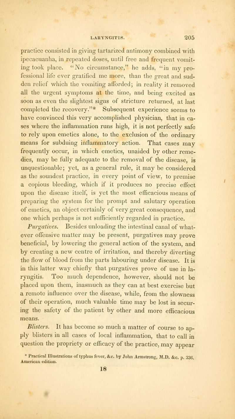 practice consisted in giving tartarized antimony combined with ipecacuanha, in repeated doses, until free and frequent vomit- ing took place. No circumstance, he adds, in my pro- fessional life ever gratified me more, than the great and sud- den relief which the vomiting afforded; in reality it removed all the urgent symptoms at the time, and being excited as soon as even the slightest signs of stricture returned, at last completed the recovery.* Subsequent experience seems to have convinced this very accomplished physician, that in ca- ses where the inflammation runs high, it is not perfectly safe to rely upon emetics alone, to the exclusion of the ordinary means for subduing inflammatory action. That cases may frequently occur, in which emetics, unaided by other reme- dies, may be fully adequate to the removal of the disease, is unquestionable; yet, as a general rule, it may be considered as the soundest practice, in every point of view, to premise a copious bleeding, which if it produces no precise effect upon the disease itself, is yet the most efficacious means of preparing the system for the prompt and salutary operation of emetics, an object certainly of very great consequence, and one which perhaps is not sufficiently regarded in practice. Purgatives. Besides unloading the intestinal canal of what- ever offensive matter may be present, purgatives may prove beneficial, by lowering the general action of the system, and by creating a new centre of irritation, and thereby diverting the flow of blood from the parts labouring under disease. It is in this latter way chiefly that purgatives prove of use in la- ryngitis. Too much dependence, however, should not be placed upon them, inasmuch as they can at best exercise but a remote influence over the disease, while, from the slowness of their operation, much valuable time may be lost in secur- ing the safety of the patient by other and more efficacious means. Blisters. It has become so much a matter of course to ap- ply blisters in all cases of local inflammation, that to call in question the propriety or efficacy of the practice, may appear * Practical Illustrations of typhus fever, &c. by John Armstrong, M.D. &c. p. 336. American edition. 18