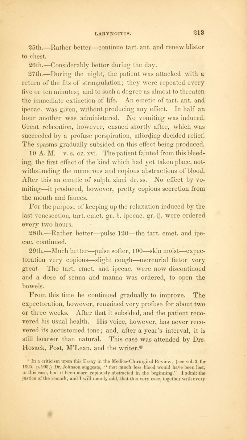 25th.—Rather better—continue tart. ant. and renew blister to chest. 26th.—Considerably better during the day. 27th.—During the night, the patient was attacked with a return of the fits of strangulation; they were repeated every five or ten minutes; and to such a degree as almost to threaten the immediate extinction of life. An emetic of tart. ant. and ipecac, was given, without producing any effect. In half an hour another was administered. No vomiting was induced. Great relaxation, however, ensued shortly after, which was succeeded by a profuse perspiration, affording decided relief. The spasms gradually subsided on this effect being produced. 10 A. M.—v. s. oz. xvi. The patient fainted from this bleed- ing, the first effect of the kind which had yet taken place, not- withstanding the numerous and copious abstractions of blood. After this an emetic of sulph. zinci dr. ss. No effect by vo- miting—it produced, however, pretty copious secretion from the mouth and fauces. For the purpose of keeping up the relaxation induced by the last venesection, tart. emet. gr. k. ipecac, gr. ij. were ordered every two hours. 28th.—Rather better—pulse 120—the tart. emet. and ipe- cac, continued. 29th.—Much better—pulse softer, 100—skin moist—expec- toration very copious—slight cough—mercurial faetor very great. The tart. emet. and ipecac, were now discontinued and a dose of senna and manna was ordered, to open the bowels. From this time he continued gradually to improve. The expectoration, however, remained very profuse for about two or three weeks. After that it subsided, and the patient reco- vered his usual health. His voice, however, has never reco- vered its accustomed tone; and, after a year's interval, it is still hoarser than natural. This case was attended by Drs. Hosack, Post, M'Lean. and the writer.* *Ina criticism upon this Essay in the Medico-Chirurgical Review, (see vol. 3, for 1825, p. 208,) Dr. Johnson suggests, that much less blood would have been lost, in this case, had it been more copiously abstracted in the beginning. I admit the justice of the remark, and I will merely add, that this very case, together with every