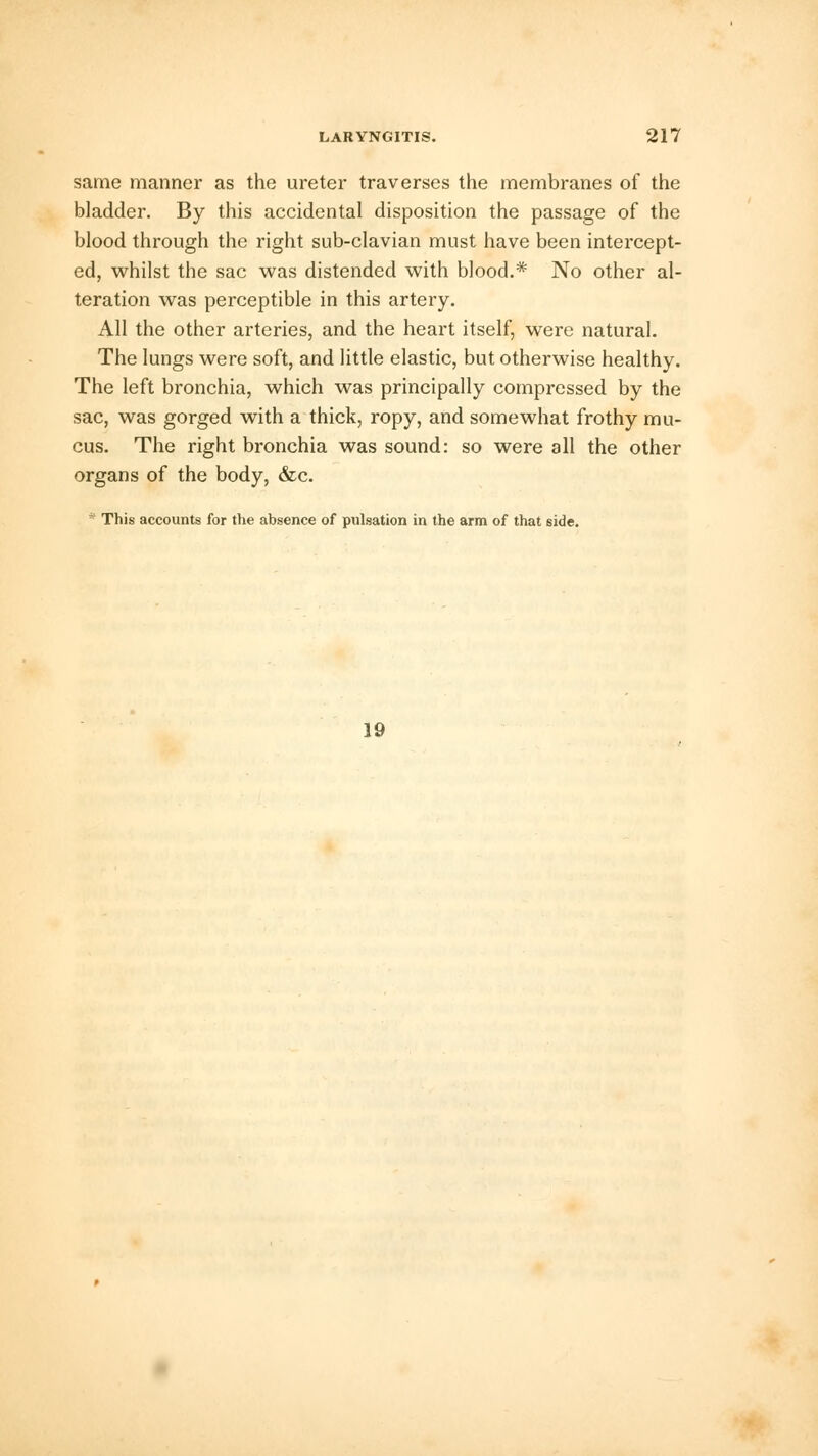 same manner as the ureter traverses the membranes of the bladder. By this accidental disposition the passage of the blood through the right sub-clavian must have been intercept- ed, whilst the sac was distended with blood.* No other al- teration was perceptible in this artery. All the other arteries, and the heart itself, were natural. The lungs were soft, and little elastic, but otherwise healthy. The left bronchia, which was principally compressed by the sac, was gorged with a thick, ropy, and somewhat frothy mu- cus. The right bronchia was sound: so were all the other organs of the body, &c. * This accounts for the absence of pulsation in the arm of that side. 19