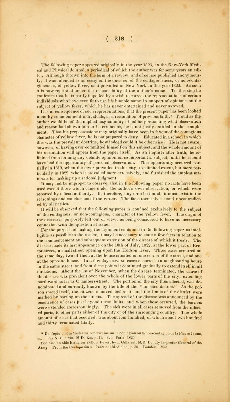 The following paper appeared originally in the year 1823, in the New-York Medi- cal and Physical Journal, a periodical of which the author was for some years an edi- tor. Although thrown into the form of a review, and of course published anonymous- ly, it was intended as an essay on the question of the contagiousness, or non-conta- giousness, of yellow fever, as it prevailed in New-York in the year 1822. As such it is now reprinted under the responsibility of the author's name. To this step he confesses that he is partly impelled by a wish to correct the representations of certain individuals who have seen fit to use his humble name in support of opinions on the subject of yellow fever, which he has never entertained and never avowed. It is in consequence of such representations, that the present paper has been looked upon by some eminent individuals, as a recantation of previous faith.* Proud as the author would be of the implied mr.gnanimity of publicly retracting what observation and reason had shown him to be erroneous, he is not justly entitled to the compli- ment. That his prepossessions may originally have been in favour of the contagious character of yellow fever, he is not prepared to deny. Educated in a school in which this was the prevalent doctrine, how indeed could it be otherwise 'I He is not aware, however, of having ever committed himself on this subject, and the whole amount of his recantation will appear from the paper itself. As an inquirer after truth, he re- frained from forming any definite opinion on so important a subject, until he should have had the opportunity of personal observation. This opportunity occurred par- tially in 1819, when the fever prevailed in this city, to a limited extent, but more par- ticularly in 1822, when it prevailed more extensively, and furnished the amplest ma- terials for making up a rational judgment. It may not be improper to observe, that in the following paper no facts have been used except those which came under the author's own observation, or which were reported by official authority. If, therefore, any error be found, it must exist in the reasonings and conclusions of the writer. The facts themselves stand uncontradict- ed by all parties. It will be observed that the following paper is confined exclusively to the subject of the contagious, or non-contagious, character of the yellow fever. The origin of the disease is purposely left out of view, as being considered to have no necessary connexion witli the question at issue. For the purpose of making the argument contained in the following paper as intel- ligible as possible to the reader, it may be necessary to state a few facts in relation to the commencement and subsequent extension of the disease of which it treats. The disease made its first appearance on the 10th of July, 1822, at the lower part of Rec- tor-street, a small street opening upon the Hudson river. Three cases occurred on the same day, two of them at the house situated on one corner of the street, and one at the opposite house. In a few days several cases occurred at a neighbouring house in the same street, and from these points it continued gradually to extend itself in all directions. About the 1st of November, when the disease terminated, the cause of the disease was prevalent over the whole of the lower parts of the city, extending northward as far as Chambers-street. The portion of the city thus affected, was de- nominated and currently known by the title of the  infected district. As the poi- son spread itself,, the citizens removed before it, and the limits of the district were marked by barring up the streets. The spread of the disease was announced by the occurrence of cases just beyond these limits, and when these occurred, the barriers were extended correspondingly. The sick were in all cases removed from the infect- ed parts, to other parts either of the city or of the surrounding country. The whole amount of cases that occurred, was about four hundred, of which about two hundred and thirty terminated fatally. * De l'opinion ties Medecins Amcricains sur la contagion ou la non-contagion do la Fievre Juune, etc. Par N. Cliervin, M.D. &C. p.U- Bvo. Paris 1829. See also an able Essay on Yellow Fever, by I. Gillkrest, M.I). Deputy Inspector General of tho Army From the Cyclopaedia <j- Practical Medicine, p 30. London. 1832.