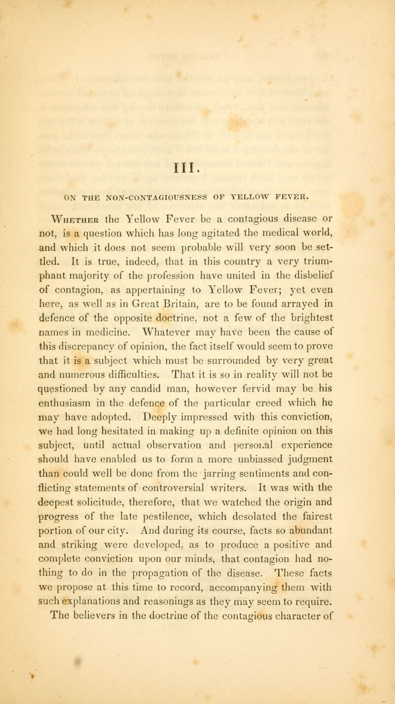 III. ON THE NON-CONTAGIOUSNESS OF YELLOW FEVER. Whether the Yellow Fever be a contagious disease or not, is a question which has long agitated the medical world, and which it does not seem probable will very soon be set- tled. It is true, indeed, that in this country a very trium- phant majority of the profession have united in the disbelief of contagion, as appertaining to Yellow Fever; yet even here, as well as in Great Britain, are to be found arrayed in defence of the opposite doctrine, not a few of the brightest names in medicine. Whatever may have been the cause of this discrepancy of opinion, the fact itself would seem to prove that it is a subject which must be surrounded by very great and numerous difficulties. That it is so in reality will not be questioned by any candid man, however fervid may be his enthusiasm in the defence of the particular creed which he may have adopted. Deeply impressed with this conviction, we had long hesitated in making up a definite opinion on this subject, until actual observation and personal experience should have enabled us to form a more unbiassed judgment than could well be done from the jarring sentiments and con- flicting statements of controversial writers. It was with the deepest solicitude, therefore, that we watched the origin and progress of the late pestilence, which desolated the fairest portion of our city. And during its course, facts so abundant and striking were developed, as to produce a positive and complete conviction upon our minds, that contagion had no- thing to do in the propagation of the disease. These facts we propose at this time to record, accompanying them with such explanations and reasonings as they may seem to require. The believers in the doctrine of the contagious character of