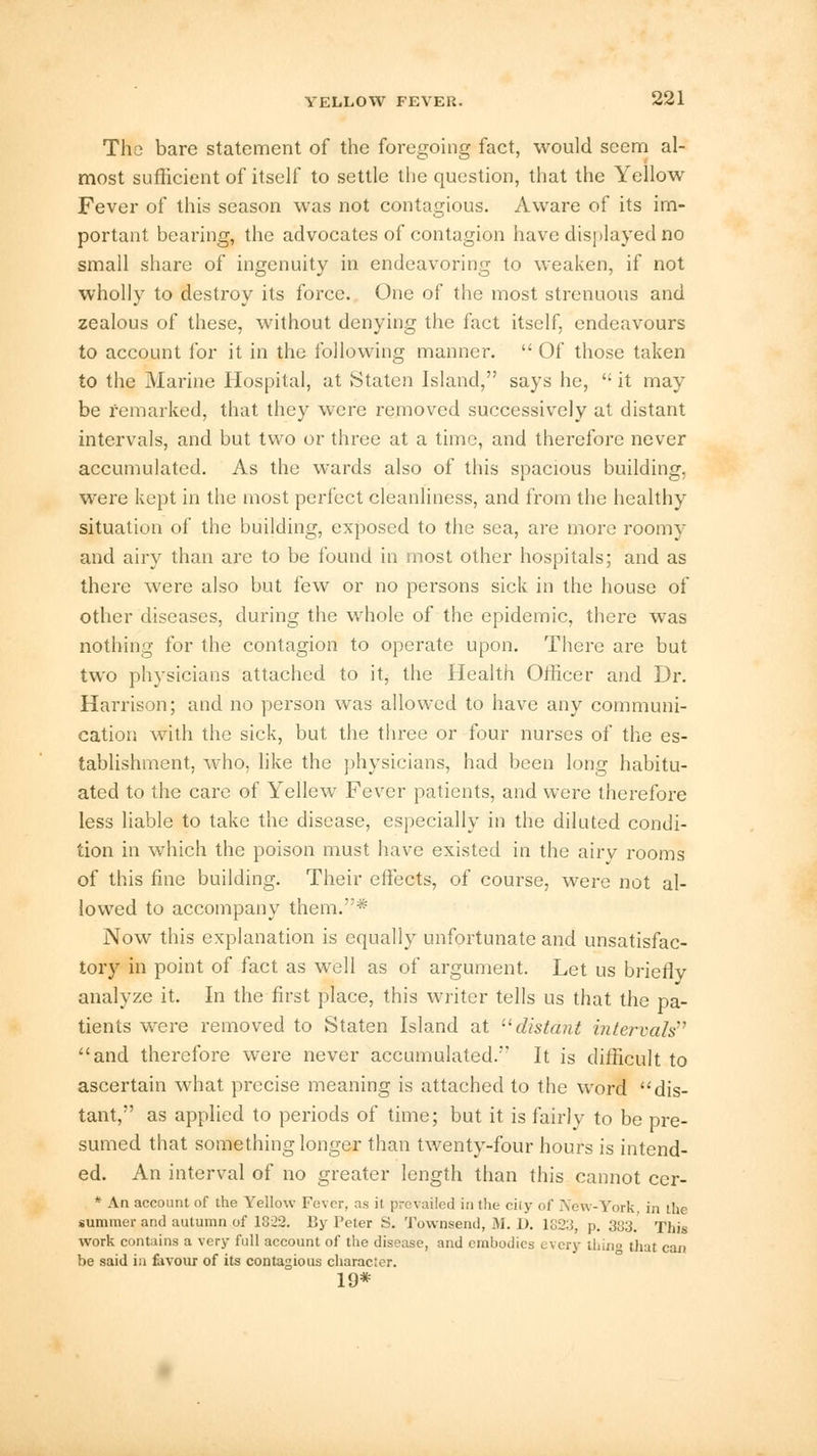 The bare statement of the foregoing fact, would seem al- most sufficient of itself to settle the question, that the Yellow Fever of this season was not contagious. Aware of its im- portant bearing, the advocates of contagion have displayed no small share of ingenuity in endeavoring to weaken, if not wholly to destroy its force. One of the most strenuous and zealous of these, without denying the fact itself, endeavours to account for it in the following manner.  Of those taken to the Marine Hospital, at tStaten Island, says he,  it may be remarked, that they were removed successively at distant intervals, and but two or three at a time, and therefore never accumulated. As the wards also of this spacious building, were kept in the most perfect cleanliness, and from the healthy situation of the building, exposed to the sea, are more roomy and airy than are to be found in most other hospitals; and as there were also but few or no persons sick in the house of other diseases, during the whole of the epidemic, there was nothing for the contagion to operate upon. There are but two physicians attached to it, the Health Officer and Dr. Harrison; and no person was allowed to have any communi- cation with the sick, but the three or four nurses of the es- tablishment, who, like the physicians, had been long habitu- ated to the care of Yellew Fever patients, and were therefore less liable to take the disease, especially in the diluted condi- tion in which the poison must have existed in the airy rooms of this fine building. Their effects, of course, were not al- lowed to accompany them.* Now this explanation is equally unfortunate and unsatisfac- tory in point of fact as well as of argument. Let us briefly analyze it. In the first place, this writer tells us that the pa- tients were removed to Staten Island at •'distant intervals and therefore were never accumulated. It is difficult to ascertain what precise meaning is attached to the word dis- tant, as applied to periods of time; but it is fairly to be pre- sumed that something longer than twenty-four hours is intend- ed. An interval of no greater length than this cannot cer- * An account of the Yellow Fever, as it prevailed in the city of New-York in the summer and autumn of 1822. By Peter S. Townsend, M. D. 1823, p. 383. This work contains a very full account of the disease, and embodies every thing that can be said in favour of its contagious character. 19*
