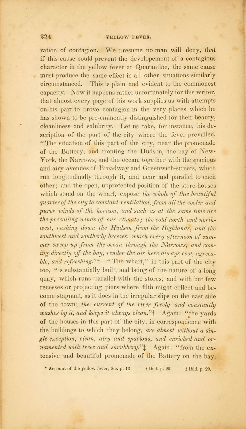 ration of contagion. We presume no man will deny, that if this cause could prevent the developement of a contagious character in the yellow fever at Quarantine, the same cause must produce the same effect in all other situations similarly circumstanced. This is plain and evident to the commonest capacity. Now it happens rather unfortunately for this writer, that almost every page of his work supplies us with attempts on his part to prove contagion in the very places which he has shown to be pre-eminently distinguished for their beauty, cleanliness and salubrity. Let us take, for instance, his de- scription of the part of the city where the fever prevailed. The situation of this part of the city, near the promenade of the Battery, and fronting the Hudson, the bay of New- York, the Narrows, and the ocean, together with the spacious and airy avenues of Broadway and Greenwich-streets, which run longitudinally through it, and near and parallel to each other; and the open, unprotected position of the store-houses which stand on the wharf, expose the whole of this beautiful quarter of the city to constant ventilation, from all the cooler and purer winds of the horizon, and such as at the same time are the prevailing winds of our climate; the cold north and north- west, rushing down the Hudson from the Highlands, and the southwest and southerly breezes, which every afternoon of sum- mer sweep up from the ocean through the Narrows, and coin- ing directly off the bay, render the air here always cool, agreea- ble, and refreshing.* The wharf, in this part of the city too, is substantially built, and being of the nature of a long quay, which runs parallel with the stores, and with but few recesses or projecting piers where filth might collect and be- come stagnant, as it does in the irregular slips on the east side of the town; the current of the river freely and constantly washes by it, and keeps it always clean.] Again: the yards of the houses in this part of the city, in correspondence with the buildings to which they belong, art almost without a sin- gle exception, clean, airy and spacious, and enriched and or- namented with trees and shrubbery \ Again: from the ex- tensive and beautiful promenade of the Battery on the bay, * Account of the yellow fever, &c. p. 18 t Ibid. p. 20. \ Ibid. p. 20.