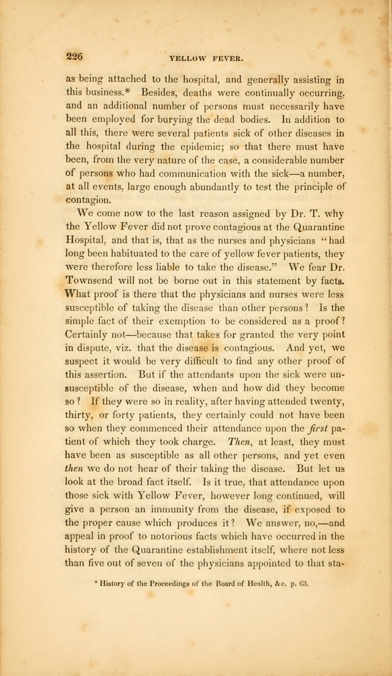 as being attached to the hospital, and generally assisting in this business.* Besides, deaths were continually occurring, and an additional number of persons must necessarily have been employed for burying the dead bodies. In addition to all this, there were several patients sick of other diseases in the hospital during the epidemic; so that there must have been, from the very nature of the case, a considerable number of persons who had communication with the sick—a number, at all events, large enough abundantly to test the principle of contagion. We come now to the last reason assigned by Dr. T. why the Yellow Fever did not prove contagious at the Quarantine Hospital, and that is, that as the nurses and physicians  had long been habituated to the care of yellow fever patients, they were therefore less liable to take the disease. We fear Dr. Townsend will not be borne out in this statement by facts. What proof is there that the physicians and nurses were less susceptible of taking the disease than other persons 1 Is the simple fact of their exemption to be considered as a proof? Certainly not—because that takes for granted the very point in dispute, viz. that the disease is contagious. And yet, we suspect it would be very difficult to find any other proof of this assertion. But if the attendants upon the sick were un- susceptible of the disease, when and how did they become so ? If they were so in reality, after having attended twenty, thirty, or forty patients, they certainly could not have been so when they commenced their attendance upon the jiist pa- tient of which they took charge. Then, at least, they must have been as susceptible as all other persons, and yet even then we do not hear of their taking the disease. But let us look at the broad fact itself. Is it true, that attendance upon those sick with Yellow Fever, however long continued, will give a person an immunity from the disease, if exposed to the proper cause which produces it 1 We answer, no,—and appeal in proof to notorious facts which have occurred in the history of the Quarantine establishment itself, where not less than five out of seven of the physicians appointed to that sta- * History of the Proceedings of the Board of Health, ice. p. C3.