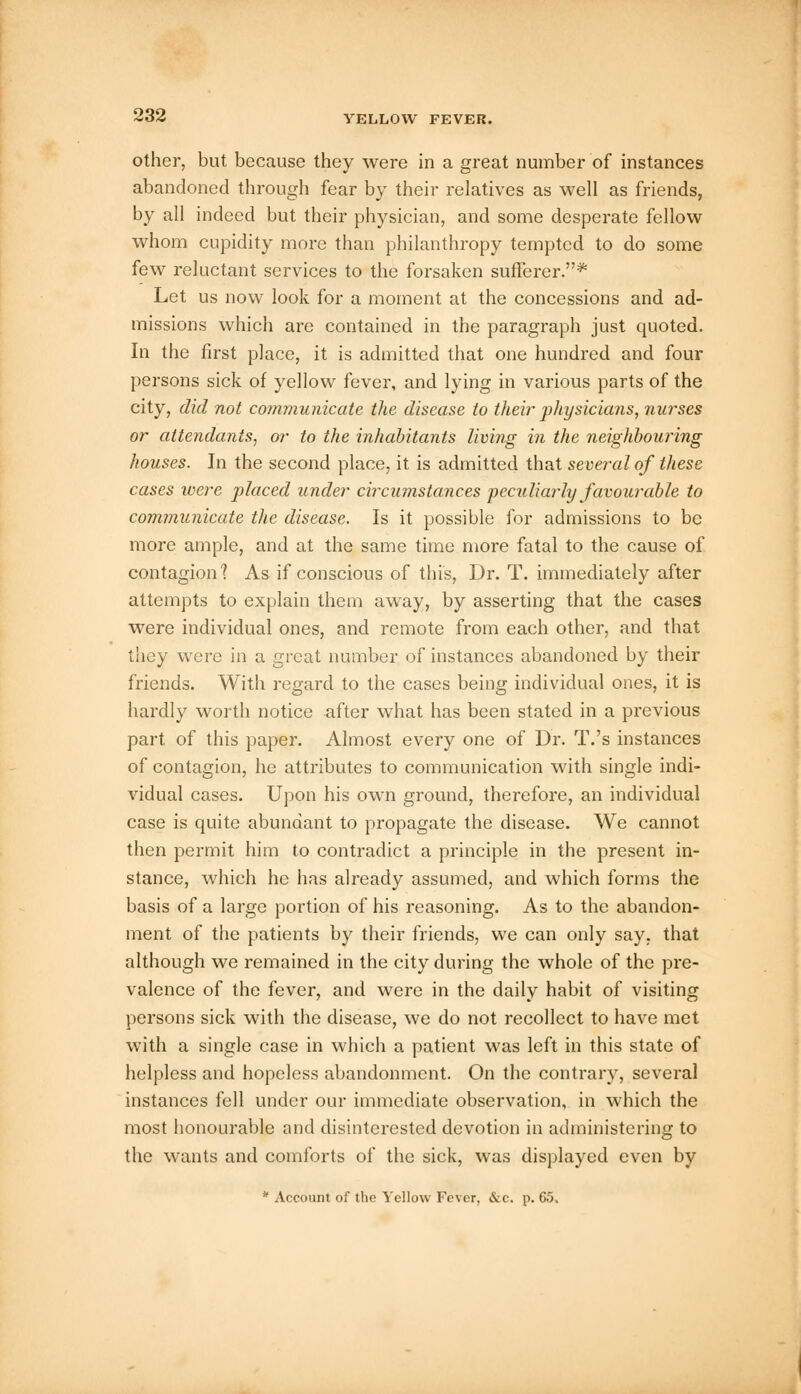 other, but because they were in a great number of instances abandoned through fear by their relatives as well as friends, by all indeed but their physician, and some desperate fellow whom cupidity more than philanthropy tempted to do some few reluctant services to the forsaken sufferer.* Let us now look for a moment at the concessions and ad- missions which are contained in the paragraph just quoted. In the first place, it is admitted that one hundred and four persons sick of yellow fever, and lying in various parts of the city, did not communicate the disease to their physicians, nurses or attendants, or to the inhabitants living in the neighbouring houses. In the second place, it is admitted that several of these cases were placed under circumstances peculiarly favourable to communicate the disease. Is it possible for admissions to be more ample, and at the same time more fatal to the cause of contagion'? As if conscious of this, Dr. T. immediately after attempts to explain them away, by asserting that the cases were individual ones, and remote from each other, and that they were in a great number of instances abandoned by their friends. With regard to the cases being individual ones, it is hardly worth notice after what has been stated in a previous part of this paper. Almost every one of Dr. T.'s instances of contagion, he attributes to communication with single indi- vidual cases. Upon his own ground, therefore, an individual case is quite abundant to propagate the disease. We cannot then permit him to contradict a principle in the present in- stance, which he has already assumed, and which forms the basis of a lai'ge portion of his reasoning. As to the abandon- ment of the patients by their friends, we can only say. that although we remained in the city during the whole of the pre- valence of the fever, and were in the daily habit of visiting persons sick with the disease, we do not recollect to have met with a single case in which a patient was left in this state of helpless and hopeless abandonment. On the contrary, several instances fell under our immediate observation, in which the most honourable and disinterested devotion in administering to the wants and comforts of the sick, was displayed even by * Account of the Yellow Fever, &c. p. 65.