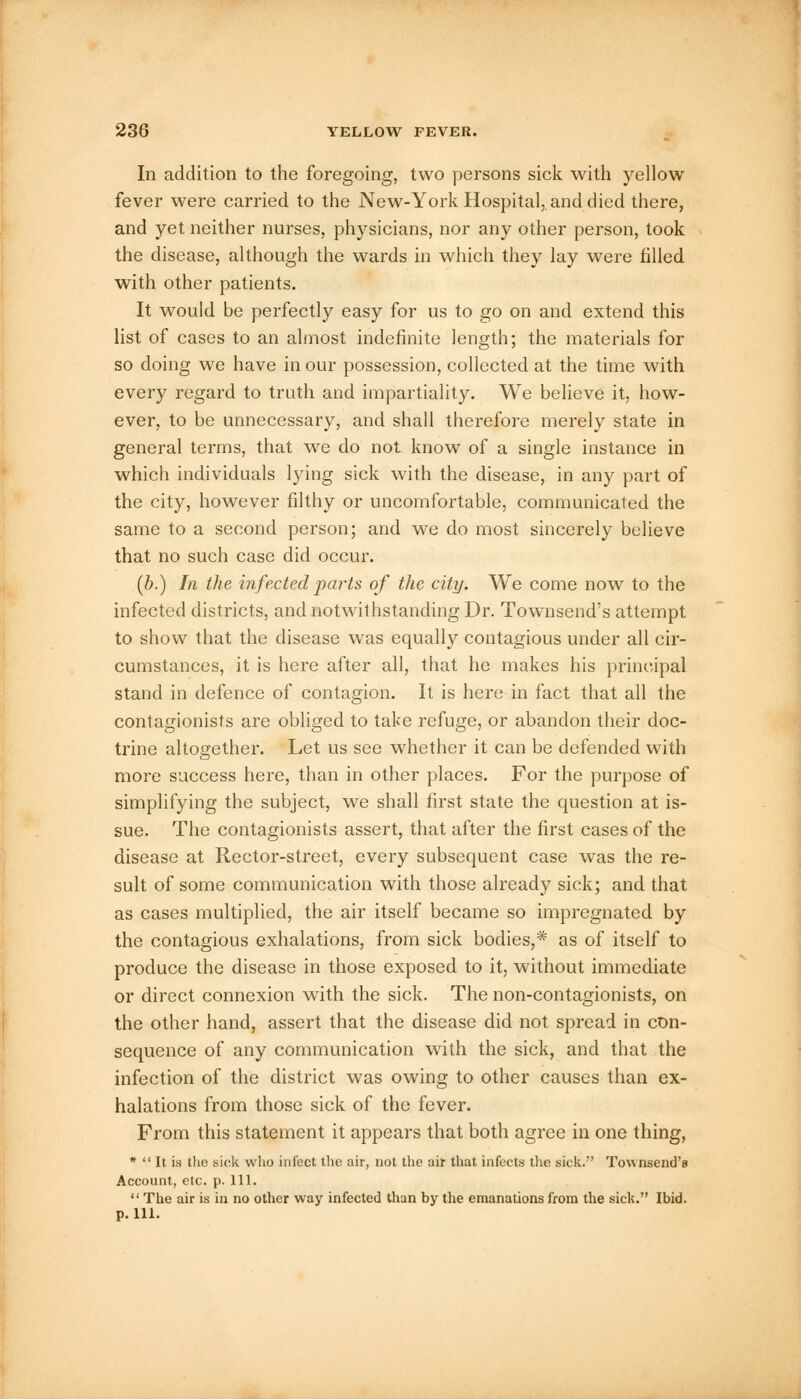 In addition to the foregoing, two persons sick with yellow fever were carried to the New-York Hospital,.and died there, and yet neither nurses, physicians, nor any other person, took the disease, although the wards in which they lay were filled with other patients. It would be perfectly easy for us to go on and extend this list of cases to an almost indefinite length; the materials for so doing we have in our possession, collected at the time with every regard to truth and impartiality. We believe it, how- ever, to be unnecessary, and shall therefore merely state in general terms, that we do not know of a single instance in which individuals lying sick with the disease, in any part of the city, however filthy or uncomfortable, communicated the same to a second person; and we do most sincerely believe that no such case did occur. (b.) In the infected parts of the city. We come now to the infected districts, and notwithstanding Dr. Townsend's attempt to show that the disease was equally contagious under all cir- cumstances, it is here after all, that he makes his principal stand in defence of contagion. It is here in fact that all the contagionists are obliged to take refuge, or abandon their doc- trine altogether. Let us see whether it can be defended with more success here, than in other places. For the purpose of simplifying the subject, we shall first state the question at is- sue. The contagionists assert, that after the first cases of the disease at Rector-street, every subsequent case was the re- sult of some communication with those already sick; and that as cases multiplied, the air itself became so impregnated by the contagious exhalations, from sick bodies,* as of itself to produce the disease in those exposed to it, without immediate or direct connexion with the sick. The non-contagionists, on the other hand, assert that the disease did not spread in con- sequence of any communication with the sick, and that the infection of the district was owing to other causes than ex- halations from those sick of the fever. From this statement it appears that both agree in one thing, *  It is the sick who infect the air, not the air that infects the sick. Townsend's Account, etc. p. 111.  The air is in no other way infected than by the emanations from the sick. Ibid, p. 111.