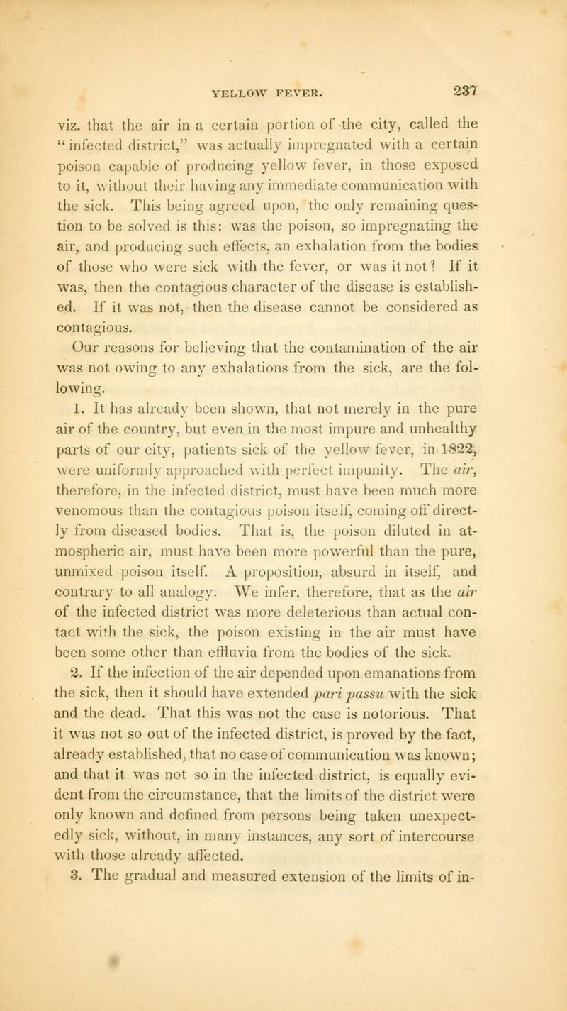 viz. that the air in a certain portion of the city, called the infected district, was actually impregnated with a certain poison capable of producing yellow fever, in those exposed to it, without their having any immediate communication with the sick. This being agreed upon, the only remaining ques- tion to be solved is this: was the poison, so impregnating the air, and producing such effects, an exhalation from the bodies of those who were sick with the fever, or was it not 1 If it was, then the contagious character of the disease is establish- ed. If it was not, then the disease cannot be considered as contagious. Our reasons for believing that the contamination of the air was not owing to any exhalations from the sick, are the fol- lowing. 1. It has already been shown, that not merely in the pure air of the country, but even in the most impure and unhealthy parts of our city, patients sick of the yellow fever, in 1822, were uniformly approached with perfect impunity. The air, therefore, in the infected district, must have been much more venomous than the contagious poison itself, coming ofT direct- ly from diseased bodies. That is, the poison diluted in at- mospheric air, must have been more powerful than the pure, unmixed poison itself. A proposition, absurd in itself, and contrary to all analogy. We infer, therefore, that as the air of the infected district was more deleterious than actual con- tact with the sick, the poison existing in the air must have been some other than effluvia from the bodies of the sick. 2. If the infection of the air depended upon emanations from the sick, then it should have extended pari passu with the sick and the dead. That this was not the case is notorious. That it was not so out of the infected district, is proved by the fact, already established; that no case of communication was known; and that it was not so in the infected district, is equally evi- dent from the circumstance, that the limits of the district were only known and defined from persons being taken unexpect- edly sick, without, in many instances, any sort of intercourse with those already affected. 3. The gradual and measured extension of the limits of in-