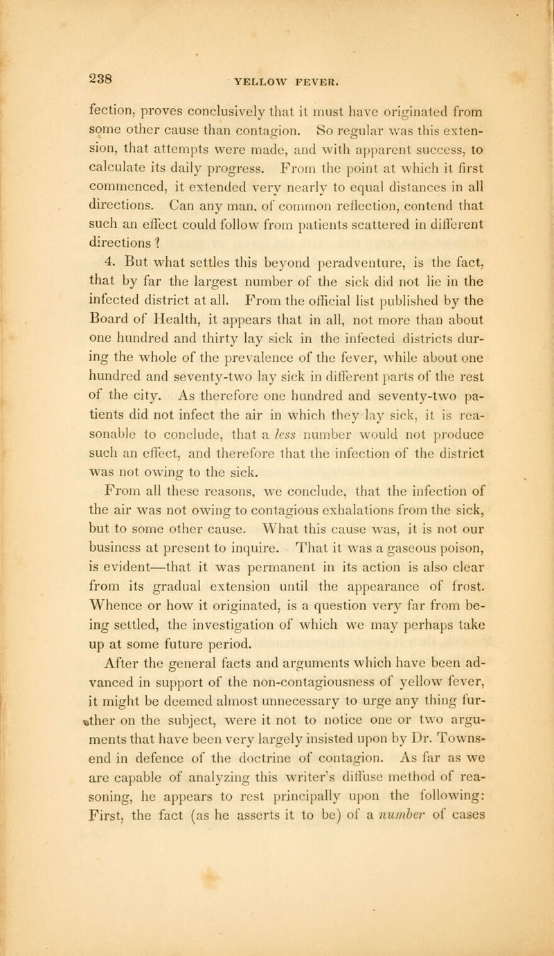 fection, proves conclusively that it must have originated from some other cause than contagion. So regular was this exten- sion, that attempts were made, and with apparent success, to calculate its daily progress. From the point at which it first commenced, it extended very nearly to equal distances in all directions. Can any man, of common reflection, contend that such an effect could follow from patients scattered in different directions 1 4. But what settles this beyond peradventure, is the fact, that by far the largest number of the sick did not lie in the infected district at all. From the official list published by the Board of Health, it appears that in all, not more than about one hundred and thirty lay sick in the infected districts dur- ing the whole of the prevalence of the fever, while about one hundred and seventy-two lay sick in different parts of the rest of the city. As therefore one hundred and seventy-two pa- tients did not infect the air in which they lay sick, it is rea- sonable to conclude, that a less number would not produce such an effect, and therefore that the infection of the district was not owing to the sick. From all these reasons, we conclude, that the infection of the air was not owing to contagious exhalations from the sick, but to some other cause. What this cause was, it is not our business at present to inquire. That it was a gaseous poison, is evident—that it was permanent in its action is also clear from its gradual extension until the appearance of frost. Whence or how it originated, is a question very far from be- ing settled, the investigation of which we may perhaps take up at some future period. After the general facts and arguments which have been ad- vanced in support of the non-contagiousness of yellow fever, it might be deemed almost unnecessary to urge any thing fur- ther on the subject, were it not to notice one or two argu- ments that have been very largely insisted upon by Dr. Towns- end in defence of the doctrine of contagion. As far as we are capable of analyzing this writer's diffuse method of rea- soning, he appears to rest principally upon the following: First, the fact (as he asserts it to be) of a number of cases