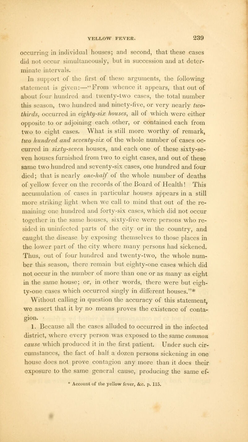 occurring in individual houses; and second, that these cases did not occur simultaneously, but in succession and at deter- minate intervals. In support of the first of these arguments, the following statement is given:—From whence it appears, that out of about four hundred and twenty-two cases, the total number this season, two hundred and ninety-five, or very nearly two- thirds, occurred in eighty-six houses, all of which were either opposite to or adjoining each other, or contained each from two to eight cases. What is still more worthy of remark, two hundred and seventy-six of the whole number of cases oc- curred in sixty-seven houses, and each one of these sixty-se- ven houses furnished from two to eight cases, and out of these same two hundred and seventy-six cases, one hundred and four died; that is nearly one-half of the whole number of deaths of yellow fever on the records of the Board of Health! This accumulation of cases in particular houses appears in a still more striking light when we call to mind that out of the re- maining one hundred and forty-six cases, which did not occur together in the same houses, sixty-five were persons who re- sided in uninfected parts of the city or in the country, and caught the disease by exposing themselves to those places in the lower part of the city where many persons had sickened. Thus, out of four hundred and twenty-two, the whole num- ber this season, there remain but eighty-one cases which did not occur in the number of more than one or as many as eight in the same house; or, in other words, there were but eigh- ty-one cases which occurred singly in different houses.* Without calling in question the accuracy of this statement, we assert that it by no means proves the existence of conta- gion. 1. Because all the cases alluded to occurred in the infected district, where every person was exposed to the same common cause which produced it in the first patient. Under such cir- cumstances, the fact of half a dozen persons sickening in one house does not prove contagion any more than it does their exposure to the same general cause, producing the same ef- * Account of the yellow fever, &c. p. 115.