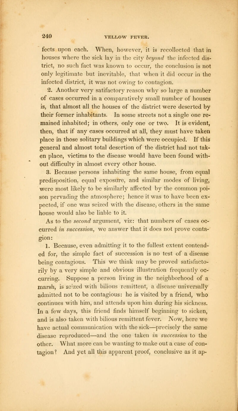 fects upon each. When, however, it is recollected that in houses where the sick lay in the city beyond the infected dis- trict, no such fact was known to occur, the conclusion is not only legitimate but inevitable, that when it did occur in the infected district, it was not owing to contagion. 2. Another very satifactory reason why so large a number of cases occurred in a comparatively small number of houses is, that almost all the houses of the district were deserted by their former inhabitants. In some streets not a single one re- mained inhabited; in others, only one or two. It is evident, then, that if any cases occurred at all, they must have taken place in those solitary buildings which were occupied. If this general and almost total desertion of the district had not tak- en place, victims to the disease would have been found with- out difficulty in almost every other house. 3. Because persons inhabiting the same house, from equal predisposition, equal exposure, and similar modes of living, were most likely to be similarly affected by the common poi- son pervading the atmosphere; hence it was to have been ex- pected, if one was seized with the disease, others in the same house would also be liable to it. As to the second argument, viz: that numbers of cases oc- curred in succession, we answer that it does not prove conta- gion: 1. Because, even admitting it to the fullest extent contend- ed for, the simple fact of succession is no test of a disease being contagious. This we think may be proved satisfacto- rily by a very simple and obvious illustration frequently oc- curring. Suppose a person living in the neighborhood of a marsh, is seized with bilious remittent, a disease universally admitted not to be contagious: he is visited by a friend, who continues with him, and attends upon him during his sickness. In a few days, this friend finds himself beginning to sicken, and is also taken with bilious remittent fever. Now, here we have actual communication with the sick—precisely the same disease reproduced—and the one taken in succession to the other. What more can be wanting to make out a case of con- tagion 1 And yet all this apparent proof, conclusive as it ap-