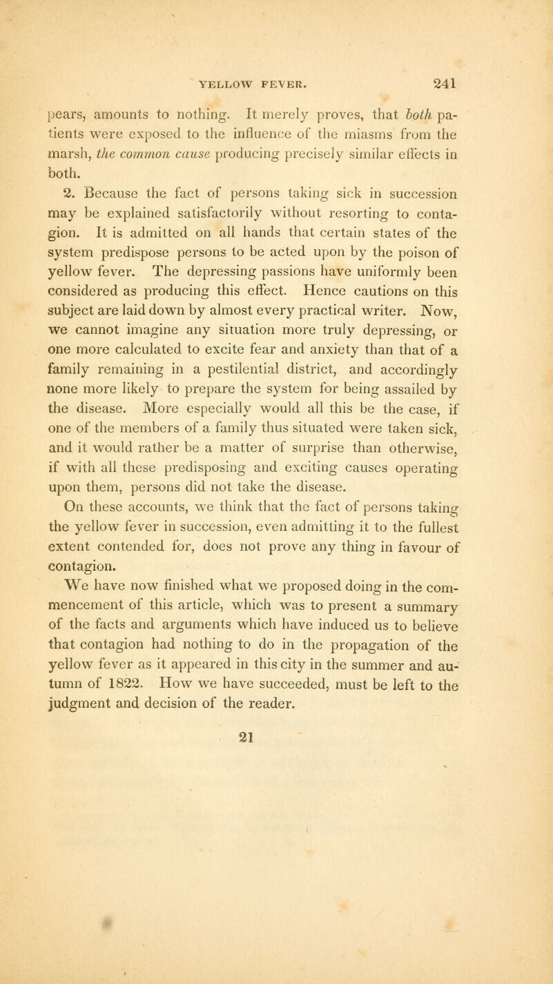 pears, amounts to nothing. It merely proves, that both pa- tients were exposed to the influence of the miasms from the marsh, the common cause producing precisely similar effects in both. 2. Because the fact of persons taking sick in succession may be explained satisfactorily without resorting to conta- gion. It is admitted on all hands that certain states of the system predispose persons to be acted upon by the poison of yellow fever. The depressing passions have uniformly been considered as producing this effect. Hence cautions on this subject are laid down by almost every practical writer. Now, we cannot imagine any situation more truly depressing, or one more calculated to excite fear and anxiety than that of a family remaining in a pestilential district, and accordingly none more likely to prepare the system for being assailed by the disease. More especially would all this be the case, if one of the members of a family thus situated were taken sick, and it would rather be a matter of surprise than otherwise, if with all these predisposing and exciting causes operating upon them, persons did not take the disease. On these accounts, we think that the fact of persons taking the yellow fever in succession, even admitting it to the fullest extent contended for, does not prove any thing in favour of contagion. We have now finished what we proposed doing in the com- mencement of this article, which was to present a summary of the facts and arguments which have induced us to believe that contagion had nothing to do in the propagation of the yellow fever as it appeared in this city in the summer and au- tumn of 1822. How we have succeeded, must be left to the judgment and decision of the reader. 21