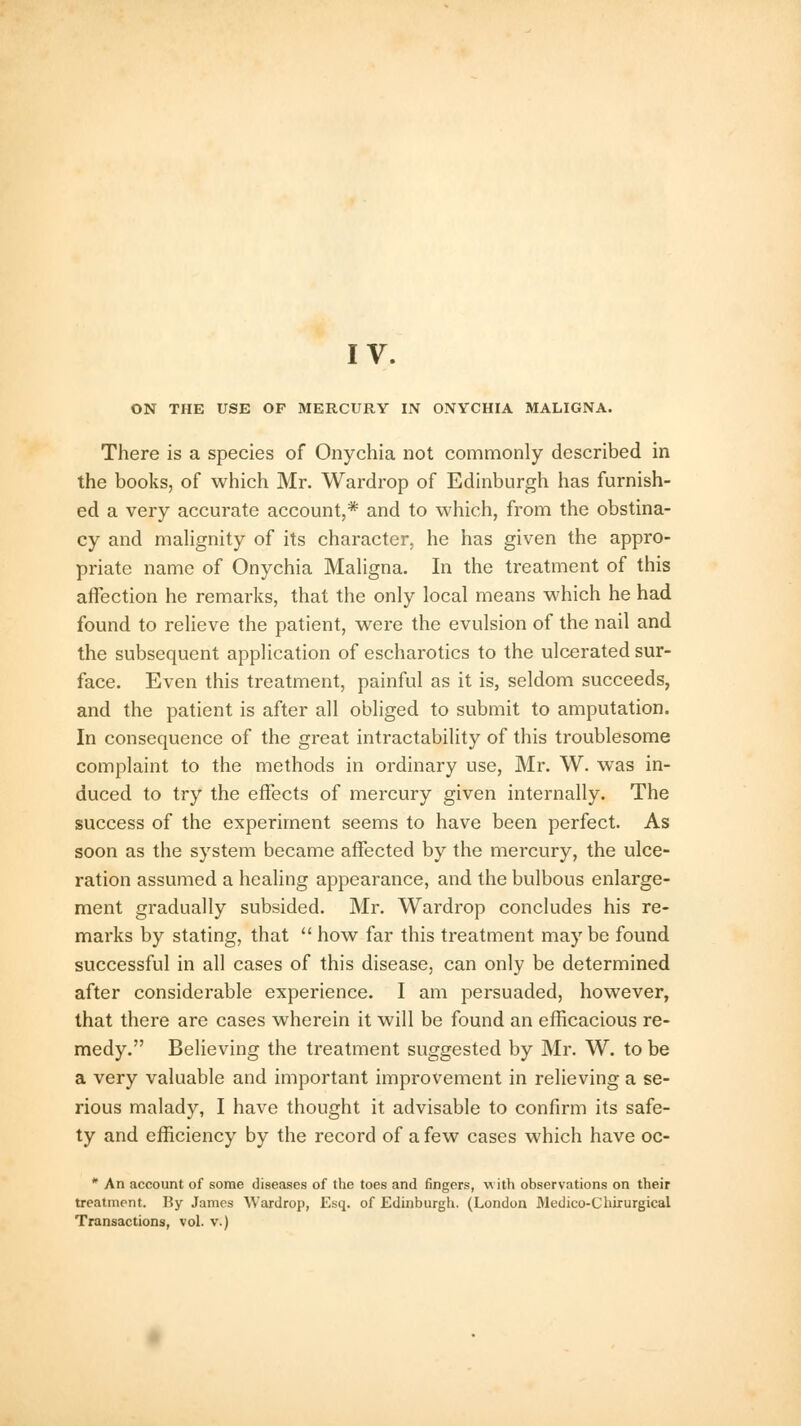 ON THE USE OP MERCURY IN ONYCHIA MALIGNA. There is a species of Onychia not commonly described in the books, of which Mr. Wardrop of Edinburgh has furnish- ed a very accurate account,* and to which, from the obstina- cy and malignity of its character, he has given the appro- priate name of Onychia Maligna. In the treatment of this affection he remarks, that the only local means which he had found to relieve the patient, were the evulsion of the nail and the subsequent application of escharotics to the ulcerated sur- face. Even this treatment, painful as it is, seldom succeeds, and the patient is after all obliged to submit to amputation. In consequence of the great intractability of this troublesome complaint to the methods in ordinary use, Mr. W. was in- duced to try the effects of mercury given internally. The success of the experiment seems to have been perfect. As soon as the system became affected by the mercury, the ulce- ration assumed a healing appearance, and the bulbous enlarge- ment gradually subsided. Mr. Wardrop concludes his re- marks by stating, that  how far this treatment may be found successful in all cases of this disease, can only be determined after considerable experience. I am persuaded, however, that there are cases wherein it will be found an efficacious re- medy. Believing the treatment suggested by Mr. W. to be a very valuable and important improvement in relieving a se- rious malady, I have thought it advisable to confirm its safe- ty and efficiency by the record of a few cases which have oc- * An account of some diseases of the toes and fingers, with observations on their treatment. By James Wardrop, Esq. of Edinburgh. (London Medico-Chirurgical Transactions, vol. v.)