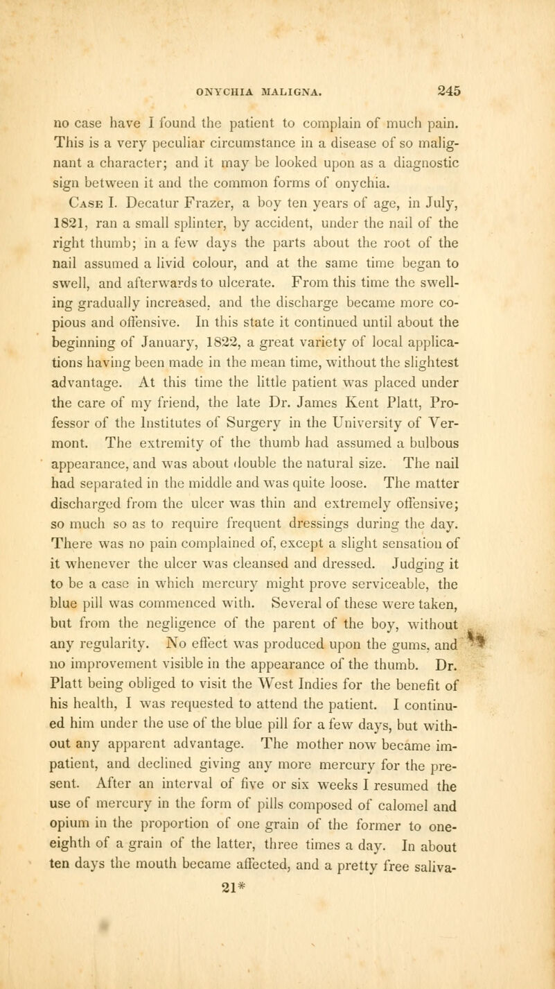 no case have I found the patient to complain of much pain. This is a very peculiar circumstance in a disease of so malig- nant a character; and it may be looked upon as a diagnostic sign between it and the common forms of onychia. Case I. Decatur Frazer, a boy ten years of age, in July, 1821, ran a small splinter, by accident, under the nail of the right thumb; in a few days the parts about the root of the nail assumed a livid colour, and at the same time began to swell, and afterwards to ulcerate. From this time the swell- ing gradually increased, and the discharge became more co- pious and offensive. In this state it continued until about the beginning of January, 1822, a great variety of local applica- tions having been made in the mean time, without the slightest advantage. At this time the little patient was placed under the care of my friend, the late Dr. James Kent Piatt, Pro- fessor of the Institutes of Surgery in the University of Ver- mont. The extremity of the thumb had assumed a bulbous appearance, and was about double the natural size. The nail had separated in the middle and was quite loose. The matter discharged from the ulcer was thin and extremely offensive; so much so as to require frequent dressings during the day. There was no pain complained of, except a slight sensation of it whenever the ulcer was cleansed and dressed. Judging it to be a case in which mercury might prove serviceable, the blue pill was commenced with. Several of these were taken, but from the negligence of the parent of the boy, without any regularity. No effect was produced upon the gums, and no improvement visible in the appearance of the thumb. Dr. Piatt being obliged to visit the West Indies for the benefit of his health, I was requested to attend the patient. I continu- ed him under the use of the blue pill for a few days, but with- out any apparent advantage. The mother now became im- patient, and declined giving any more mercury for the pre- sent. After an interval of five or six weeks I resumed the use of mercury in the form of pills composed of calomel and opium in the proportion of one grain of the former to one- eighth of a grain of the latter, three times a day. In about ten days the mouth became affected, and a pretty free saliva- 21*