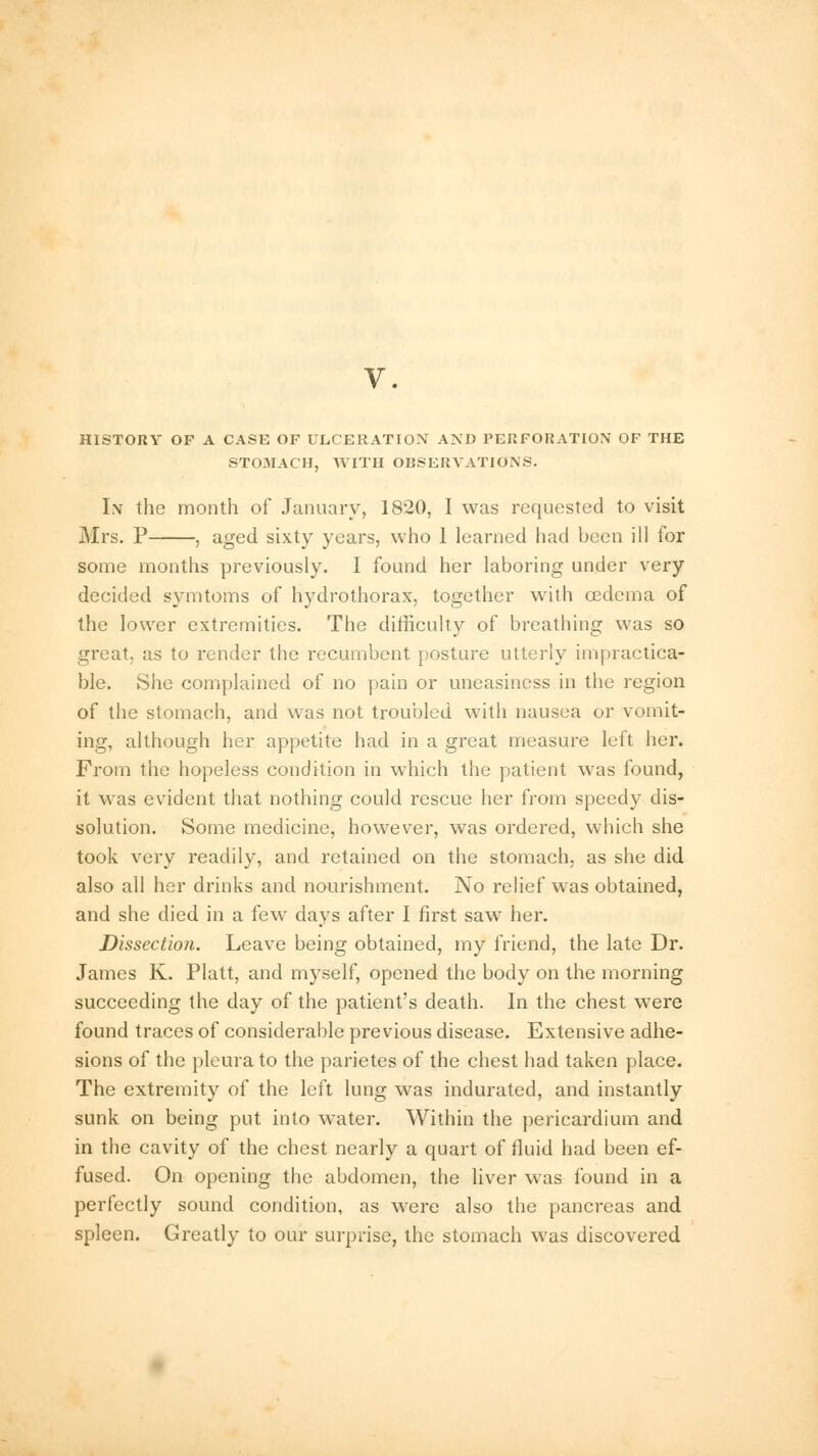 HISTORY OP A CASE OF ULCERATION AND PERFORATION OF THE STOMACH, WITH OBSERVATIONS. In the month of January, 1820, I was requested to visit Mrs. P , aged sixty years, who 1 learned had been ill for some months previously. I found her laboring under very decided symtoms of hydrothorax, together with oedema of the lower extremities. The difficulty of breathing was so great, as to render the recumbent posture utterly impractica- ble. She complained of no pain or uneasiness in the region of the stomach, and was not troubled with nausea or vomit- ing, although her appetite had in a great measure left her. From the hopeless condition in which the patient was found, it was evident that nothing could rescue her from speedy dis- solution. Some medicine, however, was ordered, which she took very readily, and retained on the stomach, as she did also all her drinks and nourishment. No relief was obtained, and she died in a few days after I first saw her. Dissection. Leave being obtained, my friend, the late Dr. James K. Piatt, and myself, opened the body on the morning succeeding the day of the patient's death. In the chest were found traces of considerable previous disease. Extensive adhe- sions of the pleura to the parietes of the chest had taken place. The extremity of the left lung was indurated, and instantly sunk on being put into water. Within the pericardium and in the cavity of the chest nearly a quart of fluid had been ef- fused. On opening the abdomen, the liver was found in a perfectly sound condition, as were also the pancreas and spleen. Greatly to our surprise, the stomach was discovered