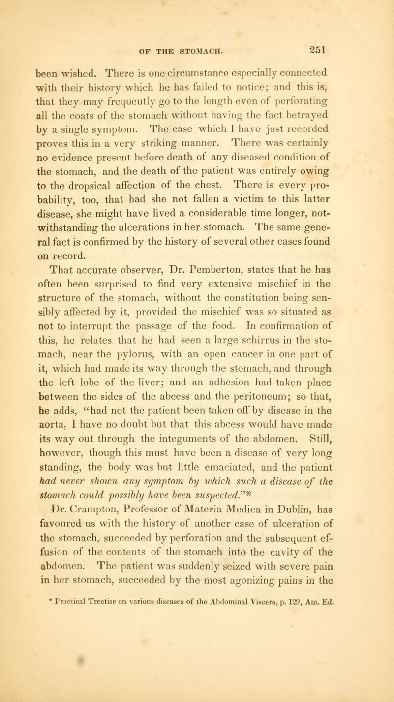 been wished. There is one circumstance especially connected with their history which he has failed to notice; and this is, that they may frequently go to the length even of perforating all the coats of the stomach without having the fact betrayed by a single symptom. The case which I have just recorded proves this in a very striking manner. There was certainly no evidence present before death of any diseased condition of the stomach, and the death of the patient was entirely owing to the dropsical affection of the chest. There is every pro- bability, too, that had she not fallen a victim to this latter disease, she might have lived a considerable time longer, not- withstanding the ulcerations in her stomach. The same gene- ral fact is confirmed by the history of several other cases found on record. That accurate observer, Dr. Pemberton, states that he has often been surprised to find very extensive mischief in the structure of the stomach, without the constitution being sen- sibly affected by it, provided the mischief was so situated as not to interrupt the passage of the food. In confirmation of this, he relates that he had seen a large schirrus in the sto- mach, near the pylorus, with an open cancer in one part of it, which had made its way through the stomach, and through the left lobe of the liver; and an adhesion had taken place between the sides of the abcess and the peritoneum; so that, he adds, had not the patient been taken off by disease in the aorta, I have no doubt but that this abcess would have made its way out through the integuments of the abdomen. Still, however, though this must have been a disease of very long standing, the body was but little emaciated, and the patient had never shown any symptom by which such a disease of the stomach could possibly have been suspected.* Dr. Crampton, Professor of Materia Medica in Dublin, has favoured us with the history of another case of ulceration of the stomach, succeeded by perforation and the subsequent ef- fusion of the contents of the stomach into the cavity of the abdomen. The patient was suddenly seized with severe pain in her stomach, succeeded by the most agonizing pains in the * Practical Treatise on various diseases of the Abdominal Viscera, p. 129, Am. Ed.