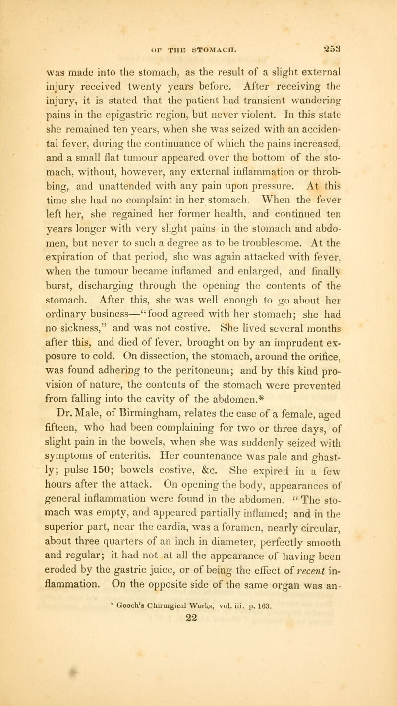 was made into the stomach, as the result of a slight external injury received twenty years before. After receiving the injury, it is stated that the patient had transient wandering pains in the epigastric region, but never violent. In this state- she remained ten years, when she was seized with an acciden- tal fever, during the continuance of which the pains increased, and a small flat tumour appeared over the bottom of the sto- mach, without, however, any external inflammation or throb- bing, and unattended with any pain upon pressure. At this time she had no complaint in her stomach. When the fever left her, she regained her former health, and continued ten years longer with very slight pains in the stomach and abdo- men, but never to such a degree as to be troublesome. At the expiration of that period, she was again attacked with fever, when the tumour became inflamed and enlarged, and finally burst, discharging through the opening the contents of the stomach. After this, she was well enough to go about her ordinary business—food agreed with her stomach; she had no sickness, and was not costive. She lived several months after this, and died of fever, brought on by an imprudent ex- posure to cold. On dissection, the stomach, around the orifice, was found adhering to the peritoneum; and by this kind pro- vision of nature, the contents of the stomach were prevented from falling into the cavity of the abdomen.* Dr. Male, of Birmingham, relates the case of a female, aged fifteen, who had been complaining for two or three days, of slight pain in the bowels, when she was suddenly seized with symptoms of enteritis. Her countenance was pale and ghast- ly; pulse 150; bowels costive, &c. She expired in a few hours after the attack. On opening the body, appearances of general inflammation were found in the abdomen.  The sto- mach was empty, and appeared partially inflamed; and in the superior part, near the cardia, was a foramen, nearly circular, about three quarters of an inch in diameter, perfectly smooth and regular; it had not at all the appearance of having been eroded by the gastric juice, or of being the effect of recent in- flammation. On the opposite side of the same organ was an- * Gooch's Chirurgical Works, vol. iii. p. 163. 22