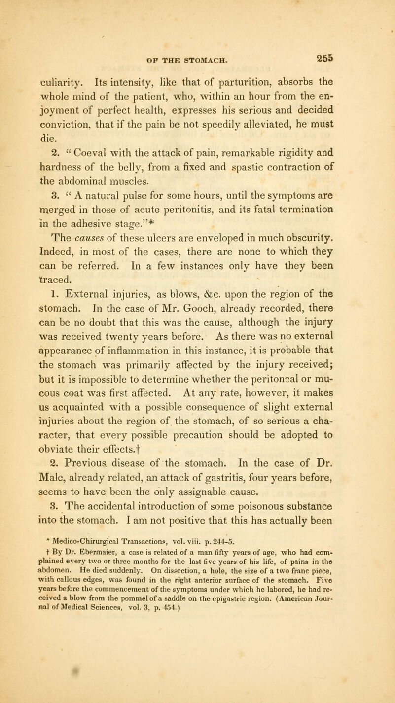 culiarity. Its intensity, like that of parturition, absorbs the whole mind of the patient, who, within an hour from the en- joyment of perfect health, expresses his serious and decided conviction, that if the pain be not speedily alleviated, he must die. 2.  Coeval with the attack of pain, remarkable rigidity and hardness of the belly, from a fixed and spastic contraction of the abdominal muscles. 3.  A natural pulse for some hours, until the symptoms are merged in those of acute peritonitis, and its fatal termination in the adhesive stage.* The causes of these ulcers are enveloped in much obscurity. Indeed, in most of the cases, there are none to which they can be referred. In a few instances only have they been traced. 1. External injuries, as blows, &c. upon the region of the stomach. In the case of Mr. Gooch, already recorded, there can be no doubt that this was the cause, although the injury was received twenty years before. As there was no external appearance of inflammation in this instance, it is probable that the stomach was primarily affected by the injury received; but it is impossible to determine whether the peritoneal or mu- cous coat was first affected. At any rate, however, it makes us acquainted with a possible consequence of slight external injuries about the region of the stomach, of so serious a cha- racter, that every possible precaution should be adopted to obviate their effects.f 2. Previous disease of the stomach. In the case of Dr. Male, already related, an attack of gastritis, four years before, seems to have been the only assignable cause. 3. The accidental introduction of some poisonous substance into the stomach. I am not positive that this has actually been * Medico-Chirurgical Transaction?, vol.viii. p. 244-5. t By Dr. Ebermaier, a case is related of a man fifty years of age, who had com- plained every two or three months for the last five years of his life, of pains in the abdomen. He died suddenly. On dissection, a hole, the size of a two franc piece, with callous edges, was found in the right anterior surface of the stomach. Five years before the commencement of the symptoms under which he labored, he had re- ceived a blow from the pommel of a saddle on the epigastric region. (American Jour- nal of Medical Sciences, vol. 3, p. 454)